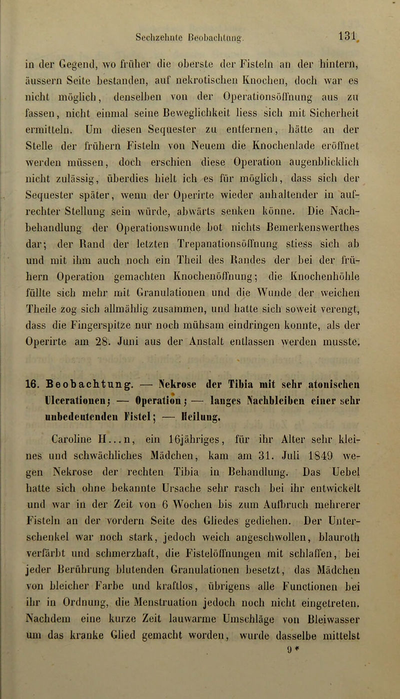 in der Gegend, wo früher die oberste der Fisteln an der hintern, äussern Seite bestanden, auf nekrotischen Knochen, doch war es nicht möglicli, denselben von der Operationsöifniing aus zu fassen, nicht einmal seine Beweglichkeit liess sich mit Sicherheit ermitteln. Um diesen Sequester zu entfernen, hätte an der Stelle der frühem Fisteln von Neuem die Knochenlade eröffnet werden müssen, doch erschien diese Operation augenblicklich nicht zulässig, überdies hielt ich es für möglich, dass sich der Sequester später, wenn der Operirte wieder anhaltender in auf- rechter Stellung sein würde, abwärts senken könne. Die Nach- behandlung der Operationswunde hot nichts Bemerkenswerthes dar; der Rand der letzten Trepanalionsöffnung stiess sich ab und mit ihm auch noch ein Theil des Randes der bei der frü- hem Operation gemachten Knochenöffnung; die Knochenhöhle füllte sich mehr mit Granulationen und die Wunde der weichen Theile zog sich allmählig zusammen, und hatte sich soweit verengt, dass die Fingerspitze nur noch mühsam eindringen konnte, als der Operirte am 28. Juni aus der Anstalt entlassen werden musste. % 16. Beobachtung. — Nekrose der Tibia mit sehr atoiiischeu ilceratioueuj — Operation^— langes Naebbleibeii einer sehr unbedeutenden Fistel; — Heilung. Caroline H...n, ein IGjähriges, für ihr Alter sehr klei- nes und schwächliches Mädchen, kam am 31. Juli 1849 we- gen Nekrose der rechten Tibia in Behandlung. Das Uebel hatte sich ohne bekannte Ursache sehr rasch bei ihr entwickelt und war in der Zeit von 6 Wochen bis zum Aufbruch mehrerer Fisteln an der vordem Seite des Gliedes gediehen. Der Unter- schenkel war noch stark, jedoch weich angeschwollen, blauroth verfärbt und schmerzhaft, die Fistelöffnungen mit schlaffen, bei jeder Berührung blutenden Granulationen besetzt, das Mädchen von bleicher Farbe und kraftlos, übrigens alle Functionen bei ihr in Ordnung, die Menstruation jedoch noch nicht eingetreten. Nachdem eine kurze Zeit lauwarme Umschläge von Bleiwasser um das kranke Glied gemacht worden, wurde dasselbe mittelst 9*