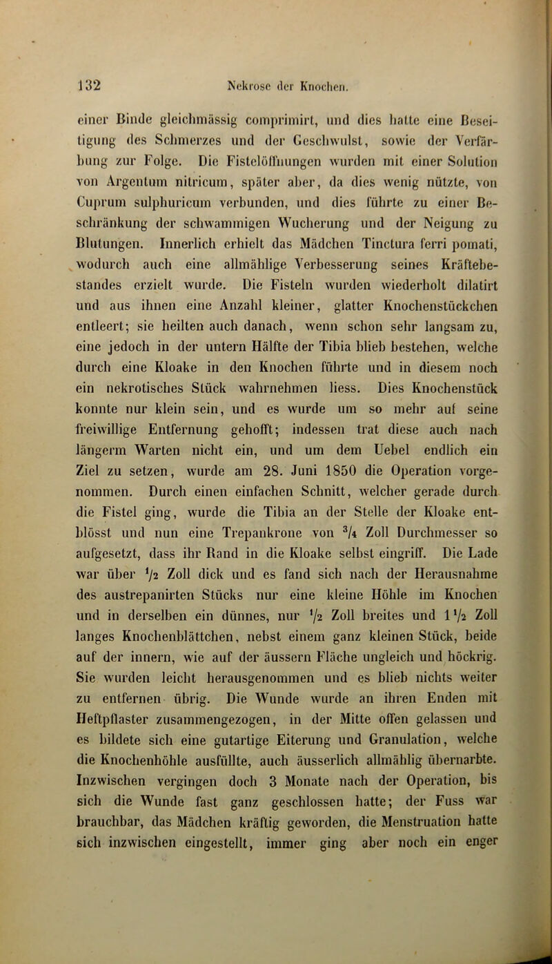 einer Binde gleiclimässig comprimirt, und dies hatte eine Besei- tigung des Schmerzes und der Geschwulst, sowie der Verfär- hung zur Folge. Die Fistclöirnungen wurden mit einer Solution von Argentum nitricum, später aber, da dies wenig nützte, von Cuprum sulphuricum verbunden, und dies führte zu einer Be- schränkung der schwammigen Wucherung und der Neigung zu Blutungen. Innerlich erhielt das Mädchen Tinctura ferri pomati, ^wodurch auch eine allmählige Verbesserung seines Kräftebe- standes erzielt wurde. Die Fisteln wurden wiederholt dilatirt und aus ihnen eine Anzahl kleiner, glatter Knochenstückchen entleert; sie heilten auch danach, wenn schon sehr langsam zu, eine jedoch in der untern Hälfte der Tibia blieb bestehen, welche durch eine Kloake in den Knochen führte und in diesem noch ein nekrotisches Stück wahrnehmen liess. Dies Knochenstück konnte nur klein sein, und es wurde um so mehr auf seine freiwillige Entfernung gehofft; indessen trat diese auch nach längerm Warten nicht ein, und um dem Uebel endlich ein Ziel zu setzen, wurde am 28. Juni 1850 die Operation vorge- nommen. Durch einen einfachen Schnitt, welcher gerade durch die Fistel ging, wurde die Tihia an der Stelle der Kloake ent- blösst und nun eine Trepankrone von Zoll Durchmesser so aufgesetzt, dass ihr Rand in die Kloake selbst eingriff. Die Lade war über ^2 Zoll dick und es fand sich nach der Herausnahme des austrepanirten Stücks nur eine kleine Höhle im Knochen und in derselben ein dünnes, nur ’A Zoll breites und 1 ‘A Zoll langes Knochenblättchen, nebst einem ganz kleinen Stück, beide auf der innern, wie auf der äussern Fläche ungleich und höckrig. Sie wurden leicht herausgenommen und es blieb nichts weiter zu entfernen übrig. Die Wunde wurde an ihren Enden mit Heftpflaster zusammengezogen, in der Mitte offen gelassen und es bildete sich eine gutartige Eiterung und Granulation, welche die Knochenhöhle ausfüllte, auch äusserlich allmählig ühernarbte. Inzwischen vergingen doch 3 Monate nach der Operation, bis sich die Wunde fast ganz geschlossen hatte; der Fuss war brauchbar, das Mädchen kräftig geworden, die Menstruation hatte sich inzwischen eingestellt, immer ging aber noch ein enger