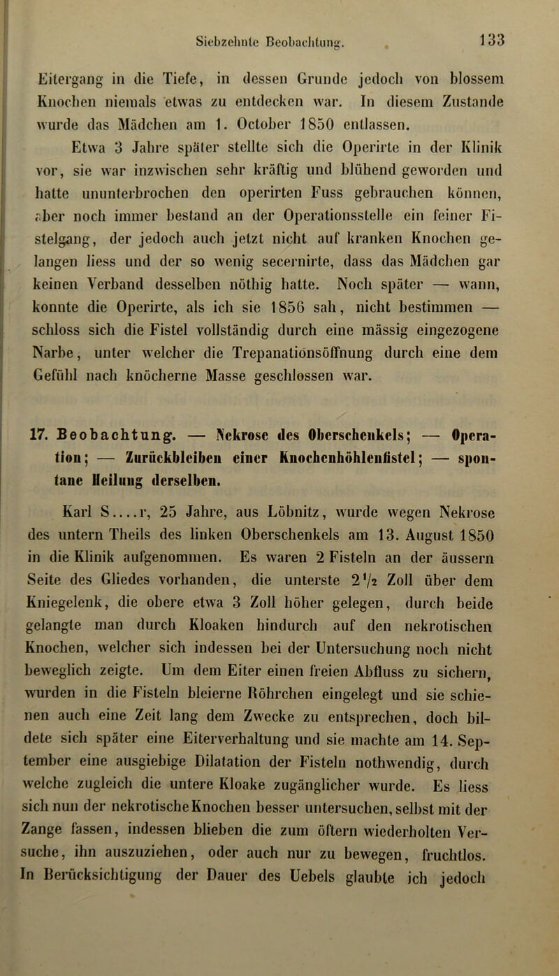 Siebzehnte Beobaditiing-. Eitergang in die Tiefe, in dessen Grunde jedoch von blossem Knochen niemals etwas zu entdecken war. In diesem Zustande wurde das Mädchen am 1. October 1850 entlassen. Etwa 3 Jahre später stellte sich die Operirte in der Klinik vor, sie war inzwischen sehr kräftig und blühend geworden und hatte ununterbrochen den operirten Fuss gebrauchen können, aber noch immer bestand an der Operationsstelle ein feiner Fi- stelgang, der jedoch auch jetzt nicht auf kranken Knochen ge- langen liess und der so wenig secernirte, dass das Mädchen gar keinen Verband desselben nöthig hatte. Noch später — wann, konnte die Operirte, als ich sie 1856 sah, nicht bestimmen — schloss sich die Fistel vollständig durch eine mässig eingezogene Narbe, unter welcher die Trepanationsöffnung durch eine dem Gefühl nach knöcherne Masse geschlossen war. 17. Beobachtung. — Nekrose des Oberschenkels; — Opera- tion; — Zurückbleiben einer Knochenhöhlenlistel; — spon- tane Heilung derselben. Karl S r, 25 Jahre, aus Löbnitz, wurde wegen Nekrose des untern Theils des linken Oberschenkels am 13. August 1850 in die Klinik aufgenommen. Es waren 2 Fisteln an der äussern Seite des Gliedes vorhanden, die unterste 2'/2 Zoll über dem Kniegelenk, die obere etwa 3 Zoll höher gelegen, durch beide gelangte man durch Kloaken hindurch auf den nekrotischen Knochen, welcher sich indessen bei der Untersuchung noch nicht beweglich zeigte. Um dem Eiter einen freien Abfluss zu sichern, wurden in die Fisteln bleierne Röhrchen eingelegt und sie schie- nen auch eine Zeit lang dem Zwecke zu entsprechen, doch bil- dete sich später eine Eiterverhaltung und sie machte am 14. Sep- tember eine ausgiebige Dilatation der Fisteln nothwendig, durch welche zugleich die untere Kloake zugänglicher wurde. Es liess sich nun der nekrotische Knochen besser untersuchen, selbst mit der Zange fassen, indessen blieben die zum öftern wiederholten Ver- suche, ihn auszuziehen, oder auch nur zu bewegen, fruchtlos. In BeiTicksichtigung der Dauer des Uebels glaubte ich jedoch