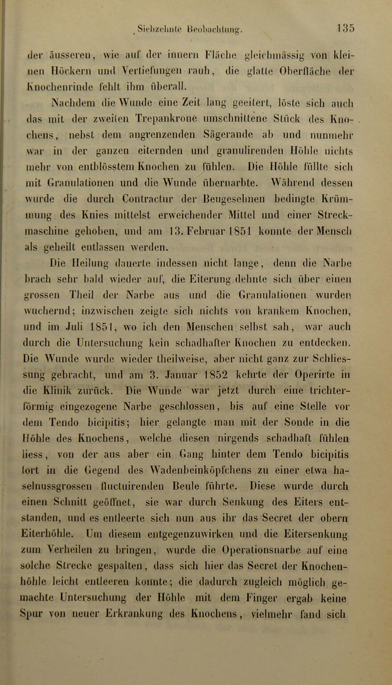 der äusseren, wie aul“ der imierii Fläche yhuclimässig von klei- nen Höckern und Vertiefungen rauh, die glatte Oherlläche der Knochenrinde fehlt ihm überall. ISachdem die Wunde eine Zeit lang geeitert, löste sich auch das mit der zweiten Trepankrone umschnittene Stück des Kno- chens, nebst dem angrenzenden Sägerande ah und nunmehr war in der ganzen eiternden und granulirenden Höhle nichts mehr von entblösstem Knochen zu fühlen. Die Höhle füllte sich mit Granulationen und die Wunde übernarbte. Wäbrend dessen wurde die durch Contractur der Beugesehnen bedingte Krüm- mung des Knies mittelst erweicbender Mittel und einer Streck- maschine gehoben, und am 13. Februar 1851 konnte der Mensch als geheilt entlassen werden. Die Heilung dauerte indessen nicht lange, denn die Narbe brach sehr bald wieder auf, die Eiterung dehnte sich über einen grossen Theil der Narbe aus und die Granulationen wurden wucheimd; inzwischen zeigte sich nichts von krankem Knochen, und im Juli 1851, wo ich den Menschen selbst sah, war auch durch die Untersuchung kein schadhafter Knochen zu entdecken. Die Wunde wurde wieder theil weise, aber nicht ganz zur Schlies- sung gebracht, und am 3. Januar 1852 kehrte der Operirte in die Klinik zurück. Die Wunde war jetzt durch eine trichter- förmig eingezogene Narbe geschlossen, bis auf eine Stelle vor dem Tendo bicipitis; hier gelangte man mit der Sonde in die Höhle des Knochens, welche diesen nirgends schadhaft fühlen iiess, von der aus aber ein Gang hinter dem Tendo bicipitis lort in die Gegend des Wadenbeinköpfcbens zu einer etwa ha- selnussgrossen lluctuirenden Beule führte. Diese wurde durch einen Schnitt geöllhet, sie war durch Senkung des Eiters ent- standen, und es enileerte sich nun aus ihr das Secret der obern Eiterböhle. Um diesem entgegenzuwirken und die Eitersenkung zürn Verheilen zu bringen, wurde die Operationsnarbe auf eine solche Strecke gespalten, dass sich hier das Secret der Knochen- höhle leicht entleeren koitnte; die dadurch zugleich möglich ge- machte Untei’suchung der Höhle mit dem Finger ergab keine Spur von neuer Er krankung des Knochens, vielmehr fand sich