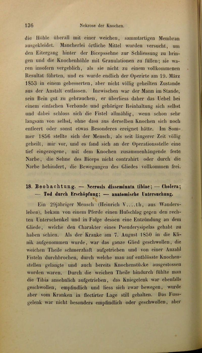 die Höhle überall niil einer weichen, sainmtartigen Membran aiisgeklcidet. Mancherlei örtliche Mittel wurden versucht, um den Eitergang hinter der Hicepssehne zur Schliessung zu brin- gen und die Knochenhöhle mit Granulationen zu füllen; sie wa- ren insofern vergeblich, als sie nicht zu einem vollkommenen Resultat führten, und es wurde endlich der Operirte am 19. März 1853 in einem gebesserten, aber nicht völlig geheilten Zustande aus der Anstalt entlassen. Inzwischen war der Mann im Stande, sein Bein gut zu gebrauchen, er üherliess daher das Uehel bei einem einfachen Verbände und gehöriger Reinhaltung sich selbst und dabei schloss sich die Fistel allmählig, wenn schon sehr langsam von selbst, ohne dass aus derselben Knochen sich noch entleert oder sonst etwas Besonderes ereignet hätte. Im Som- mer 1856 stellte sich der Mensch, als seit längerer Zeit völlig geheilt, mir vor, und es fand sich an der Operationsstelle eine tief eingezogene, mit dem Knochen zusammenhängende feste Narbe, die Sehne des Biceps nicht contrahirt oder durch die Narbe behindert, die Bewegungen des Gliedes vollkommen frei. 18. Beobachtung. — Necrosis disseminata tibiae; — Cholera; — Tod durch Erschöpfung; — anatomische Untersuchung. » 1/1 Ein 29jähriger Mensch (Heinrich V th, aus Wanders- leben), bekam von einem Pferde einen Hufschlag gegen den rech- ten Unterschenkel und in Folge dessen eine Entzündung an dem Gliede, welche den Charakter eines Pseuderysipelas gehabt zu haben schien. Als der Kranke am 7. August 1850 in die Kli- nik aufgenommen wurde, war das ganze Glied geschwollen, die weichen Theile schmerzhaft aufgetrieben und von einer Anzahl Fisteln durchbrochen, durch welche man auf entblösste Knochen- stellen gelangte und auch bereits Knochenstüoke ausgestossen worden waren. Durch die weichen Theile hindurch fühlte man die Tibia ansehnlich aufgetrieben, das Kniegelenk war ebenfalls geschwollen, empfindlich und liess sich zwar bewegen, wurde aber vom Kranken in flectirter Lage still gehalten. Das Fuss- gelenk war nicht besonders empfindlich oder geschwollen, aber