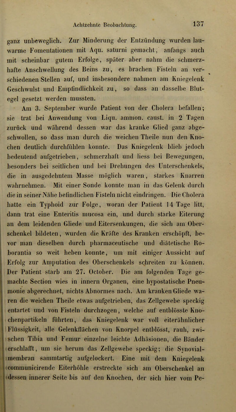 ganz unbeweglich. Zur Minderung der Entzündung wurden lau- warme Foinentationen mit Aqu. saturni gemacht, anfangs auch mit scheinbar gutem Erfolge, später aber nahm die schmerz- hafte Anschwellung des Beins zu, es brachen Fisteln an ver- schiedenen Stellen auf, und insbesondere nahmen am Kniegelenk Geschwulst und Emptindlichkeit zu, so dass an dasselbe Blut- egel gesetzt werden mussten. Am 3. September wurde Patient von der Cholera befallen; sie trat bei Anwendung von Liqu. ammon. caust. in 2 Tagen zurück und während dessen war das kranke Glied ganz abge- schwollen, so dass man durch die weichen Theile nun den Kno- chen deutlich durchfühlen konnte. Das Kniegelenk blieb jedoch bedeutend aufgetrieben, schmerzhaft und liess bei Bewegungen, besonders bei seitlichen und bei Drehungen des Unterschenkels, die in ausgedehntem Masse möglich waren, starkes Knarren wahrnehmen. Mit einer Sonde konnte man in das Gelenk durch die in seiner Nähe befindlichen Fisteln nicht eindringen. Die Cholera hatte ein Typhoid zur Folge, woran der Patient 14 Tage litt, dann trat eine Enteritis mucosa ein, und durch starke Eiterung an dem leidenden Gliede und Eitersenkungen, die sich am Ober- schenkel bildeten, wurden die Kräfte des Kranken erschöpft, be- vor man dieselben durch pharmaceutische und diätetische Bo- borantia so weit heben konnte, um mit einiger Aussicht auf Erfolg zur Amputation des Oberschenkels schreiten zu können. Der Patient starb am 27. October. Die am folgenden Tage ge- machte Section wies in innern Organen, eine hypostatische Pneu- I monie abgerechnet, nichts Abnormes nach. Am kranken Gliede wa- 1 ren die weichen Theile etwas aufgetrieben, das Zellgewebe speckig i entartet und von Fisteln durchzogen, welche auf entblösste Kno- I chenpartikeln führten, das Kniegelenk war voll eiterähnlicher i Flüssigkeit, alle Gelenkflächen von Knorpel entblösst, rauh, zwi- ! sehen Tibia und Femur einzelne leichte Adhäsionen, die Bänder ! erschlafft, um sie herum das Zellgewebe speckig; die Synovial- t membran sammtartig aufgelockert. Eine mit dem Kniegelenk l'communicirende Eiterhöhle erstreckte sich am Oberschenkel an I'dessen innerer Seite bis auf den Knochen, der sich hier vom Pe-