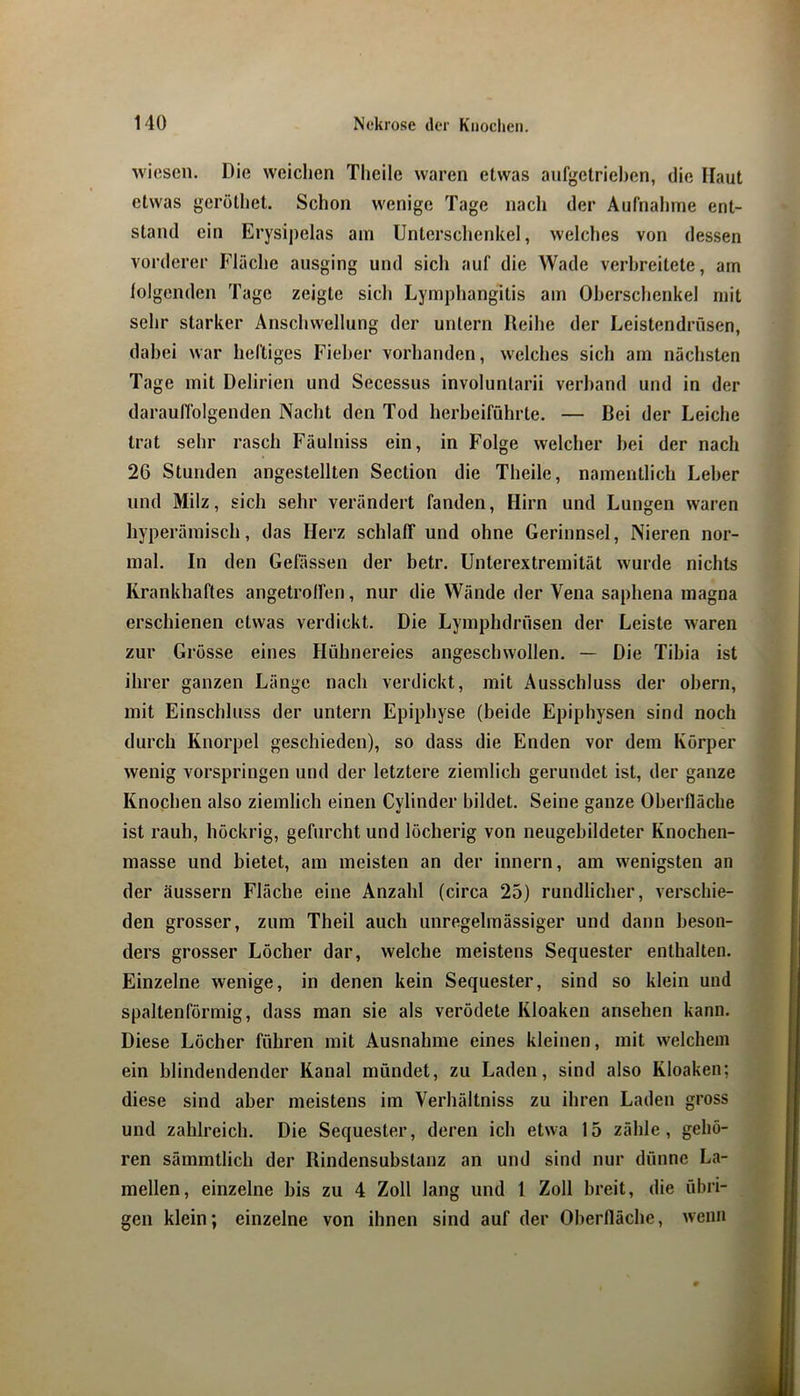 wiesen. Die weichen Tlieile waren etwas anfgetriehen, die Haut etwas geröthet. Schon wenige Tage nach der Aufnahme ent- stand ein Erysipelas am Unterschenkel, welches von dessen vorderer Fläche ausging und sich auf die Wade verbreitete, am folgenden Tage zeigte sich Lymphangitis am Oberschenkel mit sehr starker Anschwellung der untern Reihe der Leistendrüsen, dabei war heftiges Fieber vorhanden, welches sich am nächsten Tage mit Delirien und Secessus involuntarii verband und in der darauffolgenden Nacht den Tod herheiführte, — Bei der Leiche trat sehr rasch Fäulniss ein, in Folge welcher hei der nach 26 Stunden angestellten Section die Theile, namentlich Leber und Milz, sich sehr verändert fanden, Hirn und Lungen waren hyperäraisch, das Herz schlaff und ohne Gerinnsel, Nieren nor- mal. In den Gefässen der betr. Unterextremität wurde nichts Krankhaftes angetroffen, nur die Wände der Vena saphena magna erschienen etwas verdickt. Die Lymphdrüsen der Leiste waren zur Grösse eines Hühnereies angeschwollen. — Die Tibia ist ihrer ganzen Länge nach verdickt, mit Ausschluss der obern, mit Einschluss der untern Epiphyse (beide Epiphysen sind noch durch Knorpel geschieden), so dass die Enden vor dem Körper wenig vorspringen und der letztere ziemlich gerundet ist, der ganze Knochen also ziemlich einen Cylinder bildet. Seine ganze Oberfläche ist rauh, höckrig, gefurcht und löcherig von neugebildeter Knochen- masse und bietet, am meisten an der innern, am wenigsten an der äussern Fläche eine Anzahl (circa 25) rundlicher, verschie- den grosser, zum Theil auch unregelmässiger und dann beson- ders grosser Löcher dar, welche meistens Sequester enthalten. Einzelne wenige, in denen kein Sequester, sind so klein und spaltenförmig, dass man sie als verödete Kloaken ansehen kann. Diese Löcher führen mit Ausnahme eines kleinen, mit welchem ein blindendender Kanal mündet, zu Laden, sind also Kloaken; diese sind aber meistens im Verhältniss zu ihren Laden gross und zahlreich. Die Sequester, deren ich etwa 15 zähle, gehö- ren sämmtlich der Rindensubstanz an und sind nur dünne La- mellen, einzelne bis zu 4 Zoll lang und 1 Zoll breit, die übri- gen klein; einzelne von ihnen sind auf der Oberfläche, wenn