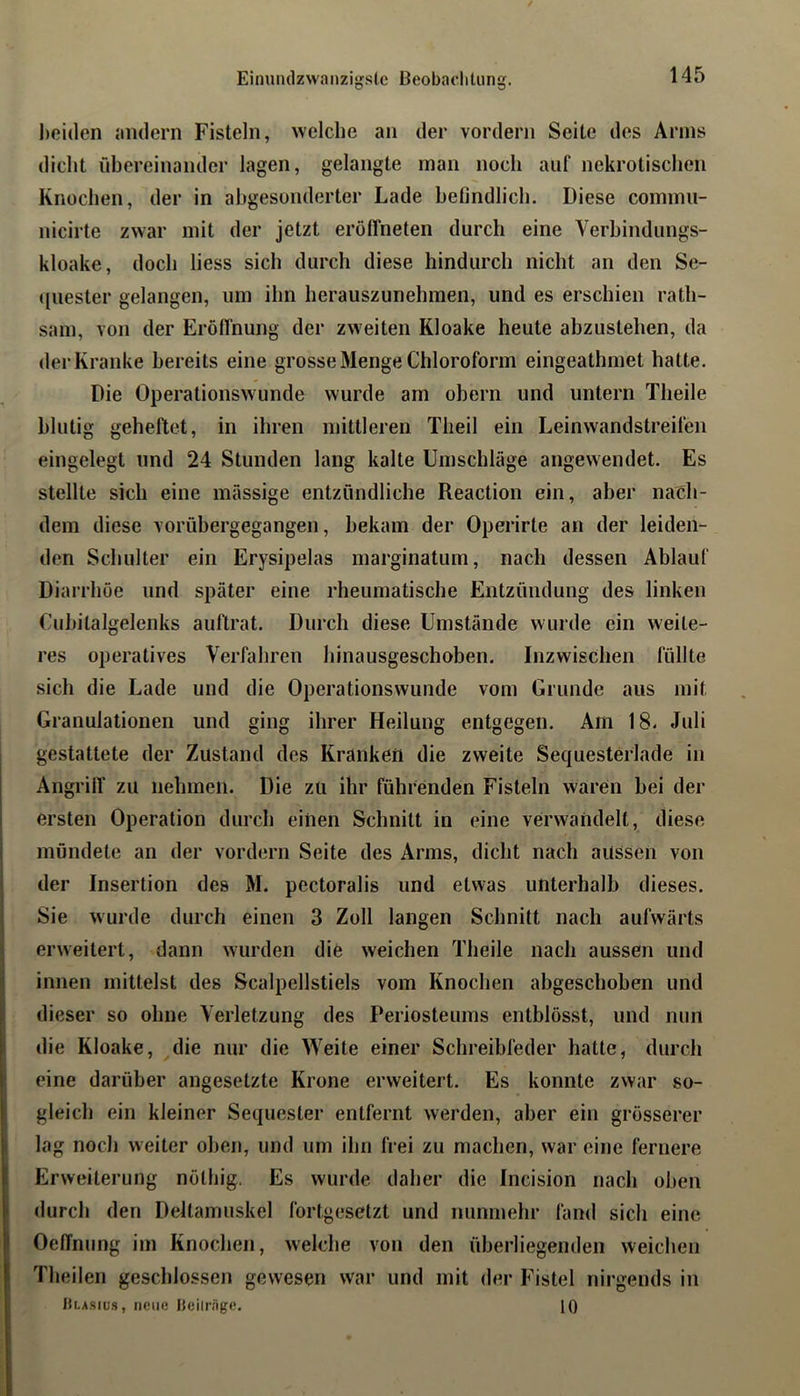 Einnndzwanzi^sle ßeobachUing. l)oi(len niulern Fisteln, welche an der vordem Seite des Arms dicht übereinander lagen, gelangte man noch auf nekrotischen Knochen, der in abgesonderter Lade befindlich. Diese commii- nicirte zwar mit der jetzt eroffneten durch eine Verbindungs- kloake, doch liess sich durch diese hindurch nicht an den Se- quester gelangen, um ihn herauszunehmen, und es erschien rath- sam, von der Erölfnung der zweiten Kloake heute abzustehen, da der Kranke bereits eine grosse Menge Chloroform eingeathmet hatte. Die Operationswunde wurde am obern und untern Theile blutig geheftet, in ihren mittleren Theil ein Leinwandstreifen eingelegt und 24 Stunden lang kalte Umschläge angewendet. Es stellte sich eine massige entzündliche Reaction ein, aber nach- dem diese vorübergegangen, bekam der Operirte an der leiden- den Schulter ein Erysipelas inarginatum, nach dessen Ablauf Diarrhöe und später eine rheumatische Entzündung des linken Cuhitalgelenks auftrat. Durch diese Umstände wurde ein weite- res operatives Verfahren liinausgeschoben. Inzwischen füllte sich die Lade und die Operationswunde vom Grunde aus mit Granulationen und ging ihrer Heilung entgegen. Am 18- Juli gestattete der Zustand des Kranken die zweite Sequesterlade in Angrifl’ zu nehmen. Die zu ihr führenden Fisteln waren bei der ersten Operation durch einen Schnitt in eine verwandelt, diese mündete an der vordem Seite des Arms, dicht nach aUssen von der Insertion des M. pectoralis und etwas unterhalb dieses. Sie wurde durch einen 3 Zoll langen Schnitt nach aufwärts erweitert, dann wurden die weichen Theile nach aussen und innen mittelst des Scalpellstiels vom Knochen abgeschoben und dieser so ohne Verletzung des Periosteums entblösst, und nun die Kloake, die nur die Weite einer Schreibfeder hatte, durch eine darüber angesetzte Krone erweitert. Es konnte zwar so- gleich ein kleiner Sequester entfernt werden, aber ein grösserer lag noch weiter oben, und um ihn frei zu machen, war eine fernere Erweiterung nölhig. Es wurde daher die Incision nach oben durch den Deltamuskel fortgesetzt und nunmehr fand sich eine OelTnung im Knochen, welche von den überliegenden weichen Theilen geschlossen gewesen war und mit der Fistel nirgends in ULAStüs, neue IJeilrnge. 10