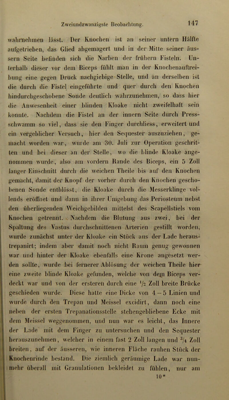 Zweiumlzwanzigsle Beobachtung. walirnelimen lässt. Der Knochen ist an seiner untern Hälfte aiifgelrieben, das Glied abgemagert und in der Mitte seiner äiis- sern Seite betinden sieb die Narben der friibern Fisteln. Un- terhalb dieser vor dem Biceps fühlt man in der Knocbenaiiftrei- bung eine gegen Druck nachgiebige Stelle, und an derselben ist die durch die Fistel eingefübrte und quer durch den Knochen bindurebgesebobene Sonde deutlich wahrzunebmen, so dass hier die Anwesenheit einer blinden Kloake nicht zweifelhaft sein konnte. Nachdem die Fistel an der innern Seite durch Press- schwamm so viel, dass sie den Finger durchliess, erweitert und ein vergeblicher Yersuch, hier den Sequester auszuziehen, ge- macht worden war, wurde am 30. Juli zur Operation geschrit- ten und bei dieser an der Stelle, wo die blinde Kloake ange- nommen wurde, also am vordem Rande des Biceps, ein 5 Zoll langer Einschnitt durch die weichen Theile bis auf den Knochen gemacht, damit der Knopf der vorher durch den Knochen gescho- benen Sonde enthlosst, die Kloake durch die Messerklinge vol- lends eröffnet und dann in ihrei* Umgebung das Periosteum nebst den üherliegenden Weichgebilden mittelst des Scapellstiels vom Knochen getrennt. Nachdem die Blutung aus zwei, bei der Spaltung des Vastus durchschnittenen Arterien gestillt worden, wurde zunächst unter der Kloake ein Stück aus der Lade heraus- trepariirt; indem aber damit noch nicht Raum genug gewonnen war und hinter der Kloake ebenfalls eine Krone angesetzt wer- den sollte, wurde bei fernerer Ablösung der weichen Theile hier eine zweite blinde Kloake gefunden, welche von depi Biceps ver- deckt war und von der ersteren durch eine Zoll breite Brücke geschieden wurde. Diese hatte eine Dicke von 4 — 5 Linien und wurde durch den Trepan und Meissei excidirt, dann noch eine neben der ersten Trepanationsstelle stehengebliebene Ecke mit dem Meissei weggenommen, und nun war es leicht, das Innere der Lade mit dem Finger zu untersuchen und den Sequester herauszunehmen, welcher in einem fast 2 Zoll langen und ^/4 Zoll breiten, auf der äusseren, wie inneren Fläche rauhen Stück der Knochenrinde bestand. Die ziemlich geräumige Lade war nun- mehr überall mit Granulationen bekleidet zu fühlen, nur am 10*