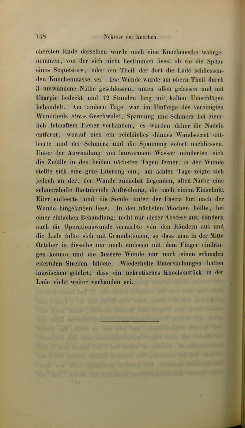 oberston Ende derselben wurde noeb eine Knocbenecke wabi’ge- noinnien, von der sich niebt l)cslinimen Hess, ob sie die Spitze eines Sequesters, oder ein Tbeil der dort die Lade scliliessen- den Knocbeninasse sei. Die Wunde wurde am obern Tbeil durch 3 umwundene Näthe geschlossen, unten ofien gelassen und mit Cbarpie bedeckt und 12 StJinden lang mit_ kalten Umschlägen behandelt. Am andern Tage war im Umfange des vereinigten Wundtbeils etwas Geschwulst, Spannung und Schmerz bei ziem- Jicb lebhaftem Fieber vorhanden, es wurden daher die Nadeln entfernt, worauf sich ein reichliches dünnes Wundsecret ent- leerte und der Schmerz und die Spannung sofort nachliessen. Unter der Anwendung von lauwarmem Wasser minderten sich die Zufälle in den beiden nächsten Tagen ferner, in der Wunde stellte sich eine gute Eiterung ein; am achten Tage zeigte sich jedoch an der, der Wunde zunächst liegenden, alten Narbe eine schmerzhafte fluctuirende Auftreibung, die nach einem Einschnitt Eiter entleerte und die Sonde unter der Fascia fort nach der Wunde hingelangen Hess. In den nächsten Wochen heilte, bei einer einfachen Behandlung, nicht nur dieser Abscess aus, sondern auch die Operationswunde vernarbte von den Rändern aus und die Lade füllte sich mit Granulationen, so dass man in der Mitte October in dieselbe nur noch mühsam mit dem Finger eindrin- gen konnte und die äussere Wunde nur noch einen schmalen eiternden Streifen bildete. Wiederholte Untersuchungen hatten inzwischen gelehrt, dass ein nekrotisches Knochenstück in der Lade nicht weiter vorhanden sei.