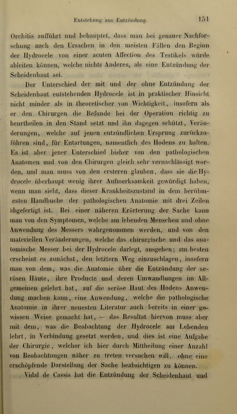 Entslcliiing' aus EiilzüiHlimg'. Oi'cliilis aulTfilirt und boliauptot, dass mau hei geuaiicr Nadifor- sclumg nach den Ursachen in den meisten Fällen den Ueginn der Ilydrocele von einer acuten AUcction des Testikels würde ahleiten können, welche nichts Anderes, als eine Entzündung der Scheidenhaut sei. Der Unterschied der mit und der ohne Entzündung der Scheidenhaut entstehenden Ilydrocele ist in praktischer Hinsicht nicht minder als in theoretischer von Wichtigkeit, insofern als er den Chirurgen die Befunde hei der Operation richtig zu heurtheilen in den Stand setzt und ihn dagegen schützt, Verän- derungen, welche auf jenen entzündlichen Ursprung zurückzu- luhren sind, für Entartungen, namentlich des Hodens zu halten. Es ist aber jener Unterschied bisher von den pathologischen Anatomen und von den Chirurgen gleich sehr vernachlässigt wor- den, und man muss von den ersteren glauben, dass sie die Hy- drocele überhaupt wenig ihrer Aufmerksamkeit gewürdigt haben, wenn man sieht, dass dieser Krankheitszustand in dem berühm- esten Handbuche der pathologischen Anatomie mit drei Zeilen abgefertigt ist. Bei einer näheren Erörterung der Sache kann man von den Symptomen, welche am lebenden Menschen und ohne Anwendung des Messers Avahrgenommen werden, und von den materiellen Veränderungen, welche das chirurgische und das ana- tomische Messer bei der Ilydrocele darlegt, ausgehen; am besten erscheint es zunächst, den letztem Weg einzuschlagen, insofern man von dem, was die Anatomie über die Entzündung der se- rösen Häute, ihre Producte und deren Umwandlungen im All- gemeinen gelehrt hat, auf die seröse Haut des Hodens Anwen- dung machen kann, eine Anwendung, w^elche die pathologische Ajiatomie in ihrer neuesten Literatur auch bereits in einer ge- wissen Weise gemacht hat, — das Resultat hiervon muss aber mit dem, was die Beobachtung der Hydrocele am Lebenden lehrt, in Verbindung gesetzt werden, und dies ist eine Aufgabe der Chirurgie, welcher ich hier durch Mittheilung einer Anzahl von Beobachtungen näher zu treten versuchen will, ohne eine erschöpfende Darstellung der Sache beabsichtigen zu können. Vidal de Cassis hat die Entzündung der Scheidenhaut und