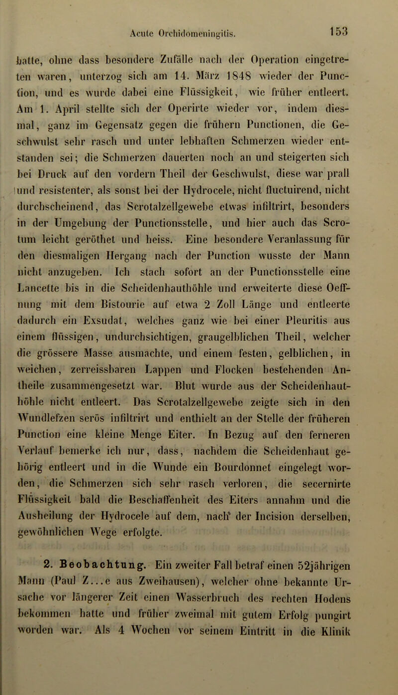 Acute Orchitlonieniiiyilis. Ijatte, ohne dass besondere Zufälle nach der Operation eingetre- ten waren, unterzog sich am 14. März 1848 wieder der Punc- (ion, und es wurde dabei eine Flüssigkeit, wie früher entleert. Am 1. April stellte sich der Operirte wieder vor, indem dies- mal, ganz im Gegensatz gegen die frühem Functionen, die Ge- schwulst sehr rasch und unter lebhaften Schmerzen wieder ent- standen sei; die Schmerzen dauerten noch an und steigerten sich bei Druck auf den vordem Theil der Geschwulst, diese war prall !und resistenter, als sonst hei der Hydrocele, nicht fluctuirend, nicht durchscheinend, das Scrotalzellgewebe etwas infdtrirt, besonders in der Umgebung der Punctionsstelle, und liier auch das Scro- tuin leicht gerothet und heiss. Eine besondere Veranlassung für den diesmaligen Hergang nach der Punction wusste der Mann nicht anzugeben. Ich stach sofort an der Punctionsstelle eine Lancette bis in die Scheidenhauthöhle und erweiterte diese Oeff- nung mit dem Bistourie auf etwa 2 Zoll Länge und entleerte dadurch ein Exsudat, welches ganz wie bei einer Pleuritis aus einem flüssigen, undurchsichtigen, graugelblichen Theil, welcher die grössere Masse ausmachte, und einem festen, gelblichen, in weichen, zerreissbaren Lappen und Flocken bestehenden An- theile zusammengesetzt war. Blut wurde aus der Scheidenhaut- höhle nicht entleert. Das Scrotalzellgewebe zeigte sich in den Wundlefzen serös infiltrirt und enthielt an der Stelle der früheren Punction eine kleine Menge Eiter. In Bezug auf den ferneren Verlauf bemerke ich nur, dass, nachdem die Scheidenhaut ge- hörig entleert und in die Wunde ein Bourdonnet eingelegt wor- den, die Schmerzen sich sehr rasch verloren, die secernirte Flüssigkeit bald die Beschaffenheit des Eiters annahm und die Ausheilung der Hydrocele auf dem, nach' der Incision derselben, gewöhnlichen Wege erfolgte. 2. Beobachtung. Ein zweiter Fall betraf einen 52jährigen Mann (Paul Z...e aus Zweihausen), welcher ohne bekannte Ur- sache vor längerer Zeit einen Wasserbruch des rechten Hodens bekommen hatte und früher zweimal mit gutem Erfolg pungirt worden war. Als 4 Wochen vor seinem Eintritt in die Klinik