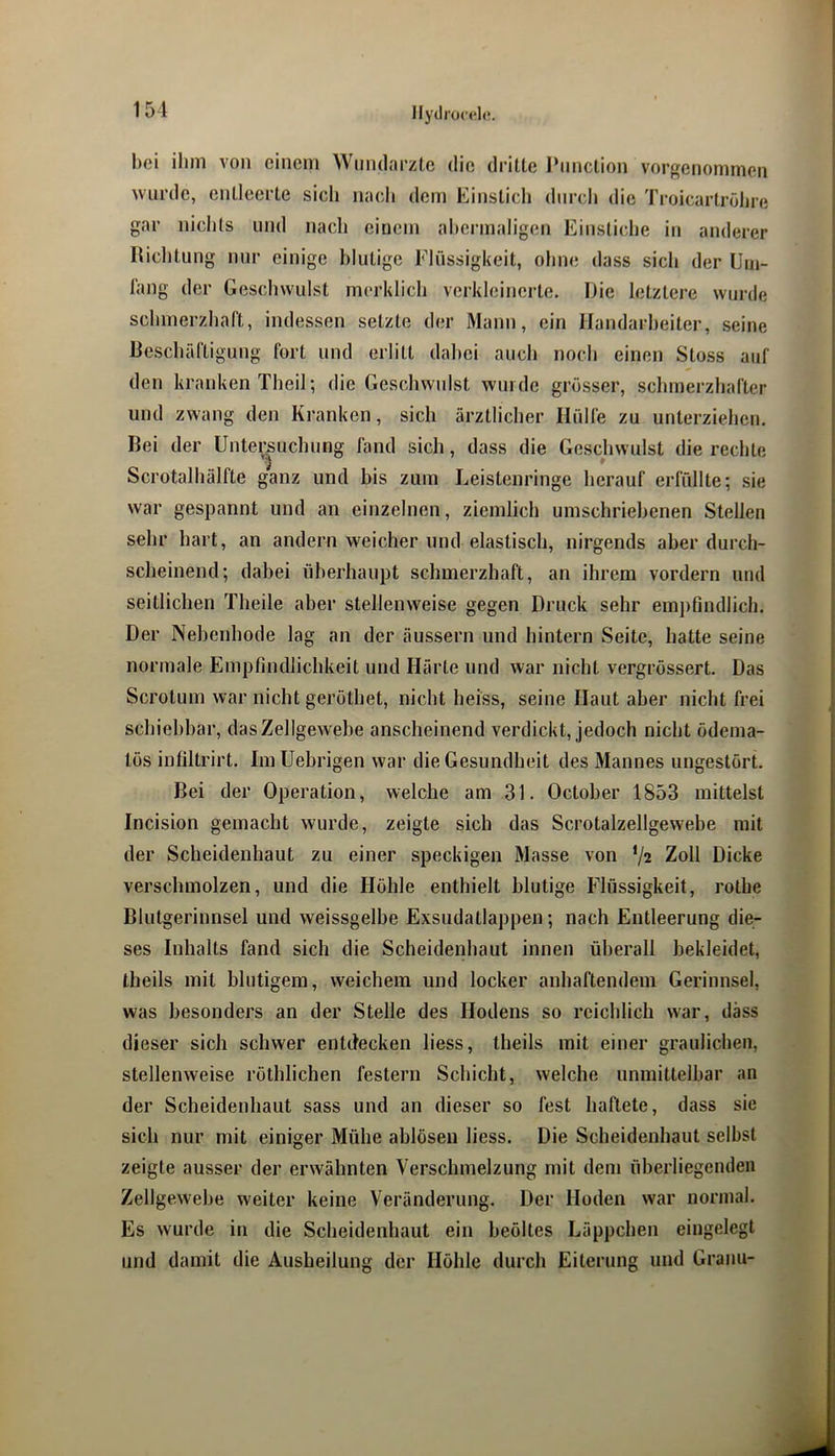 hei ihm von einem Wmularzte die dritte Pnnction vor^enommen wurde, entleerte sich nach dem Einstich durch die Troicartrolire gar nichts und nach einem ahermaligen Einstiche in anderer Hichtung nur einige blutige Flüssigkeit, ohne dass sich der IJm- lang der Geschwulst merklich verkleinerte. iJie letztere wurde schmerzhaft, indessen setzte der Mann, ein Ilandarheiter, seine Beschäftigung fort und erlitt dahei auch noch einen Stoss auf den kranken Theil; die Geschwulst wurde grösser, schmerzhafter und zwang den Kranken, sich ärztlicher Hülfe zu unterziehen. Bei der Untersuchung fand sich, dass die Geschwulst die rechte 3 ' Scrotalhälfte ganz und bis zum Leistenringe herauf erfüllte; sie war gespannt und an einzelnen, ziemlich umschriebenen Stellen sehr hart, an andern weicher und elastisch, nii'gends aber durch- scheinend; dabei überhaupt schmerzhaft, an ihrem vordem und seitlichen Theile aber stellenweise gegen Druck sehr em])findlich. Der Nebenhode lag an der äussern und hintern Seite, hatte seine normale Empfindlichkeit und Härte und war nicht vergrössert. Das Scrotum war nicht gerothet, nicht heiss, seine Haut aber nicht frei schiebbar, das Zellgewebe anscheinend verdickt, jedoch nicht ödema- lös infiltrirt. Im Uebrigen war die Gesundheit des Mannes ungestört. Bei der Operation, welche am 31, October 1853 mittelst Incision gemacht wurde, zeigte sich das Scrotalzellgewebe mit der Scheidenhaut zu einer speckigen Masse von */2 Zoll Dicke verschmolzen, und die Höhle enthielt blutige Flüssigkeit, rothe Blutgerinnsel und weissgelbe Exsudatlappen; nach Entleerung die- ses Inhalts fand sich die Scheidenhaut innen überall bekleidet, theils mit blutigem, weichem und locker anhaftendem Gerinnsel, was besonders an der Stelle des Hodens so reichlich war, dass dieser sich schwer entdecken liess, theils mit einer graulichen, stellenweise röthlichen festem Schicht, welche unmittelbar an der Scheidenhaut sass und an dieser so fest haftete, dass sie sich nur mit einiger Mühe ablösen liess. Die Scheidenhaut selbst zeigte ausser der erwähnten Verschmelzung mit dem überliegendeii Zellgewebe weiter keine Veränderung. Der Hoden war normal. Es wurde in die Scheidenhaut ein beöltes Läppchen eingelegt und damit die Ausheilung der Höhle durch Eiterung und Granu-