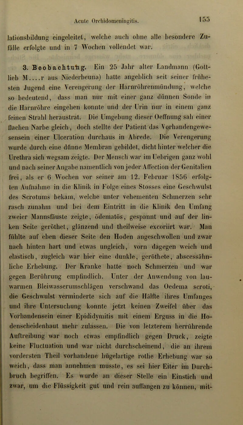 Acute Orcliidomeningitis. Jationsl)iklung eingcleitet, welche aucli olinc alle besondere Zu- fälle erfolgte und in 7 Wochen vollendet war. 3. Beobachtulig. Ein 25 Jahr alter Landmann (Gott- lieb M r aus Niederheuna) hatte angeblich seit seiner frühe- sten Jugend eine Verengerung der Harnröhrenmündung, welclie so bedeutend, dass man nur mit einer ganz dünnen Sonde in die Harnröhre eingehen konnte und der Urin nur in einem ganz feinen Strahl heraustrat. Die Umgebung dieser OelTnung sah einer flachen Narbe gleich, doch stellte der Patient das Vorhandengewe- sensein einer Ulceration durchaus in Abrede. Die Verengerung wurde durch eine dünne Membran gebildet, dicht hinter welcher die Urethra sich wegsam zeigte. Der Mensch war im Uehrigen ganz wohl und nach seiner Angabe namentlich von jeder Aflection der Genitalien frei, als er 6 Wochen vor seiner am 12. Februar 1856 erfolg- ten Aufnahme in die Klinik in F’olge eines Stosses eine Geschwulst des Scrotums bekam, welche unter vehementen Schmerzen sehr rasch zunahm und hei dem Eintritt in die Klinik den Umfang zweier Mannsfauste zeigte, ödematös, gespannt und auf der lin- ken Seite geröthet, glänzend und theilweise excoriirt war. Man I ^ fühlte auf eben dieser Seite den Hoden angeschwollen und zwar nach hinten hart und etwas ungleich, vorn dagegen weich und elastisch, zugleich war hier eine dunkle, geröthete, abscessühn- liche Erhebung. Der Kranke hatte noch Schmerzen und war gegen Berührung empfindlich. Unter der Anwendung von lau- warmen Bleiwasserumschlägen verschwand das Oedema scroti, die Geschwulst verminderte sich auf die Hälfte ihres Umfanges ( und ihre Untersuchung konnte jetzt keinen Zweifel über das I Vorhandensein einer Epididymitis mit einem Erguss in die Ho- ; denscheidenhaut mehr zulassen. Die von letzterem herrührende i* Auftreibung war noch etwas empfindlich gegen Druck, zeigte I keine Fluctuation und war nicht durchscheinend, die an ihrem fi vordersten Theil vorhandene hügelartige rothe Erhehung war so f weich, dass man annehmen musste, es sei hier Eiter im Durch- I bruch begriffen. Es wurde an dieser Stelle ein Einstich und zwar, um die Flüssigkeit gut und rein auflangen zu können, mit-