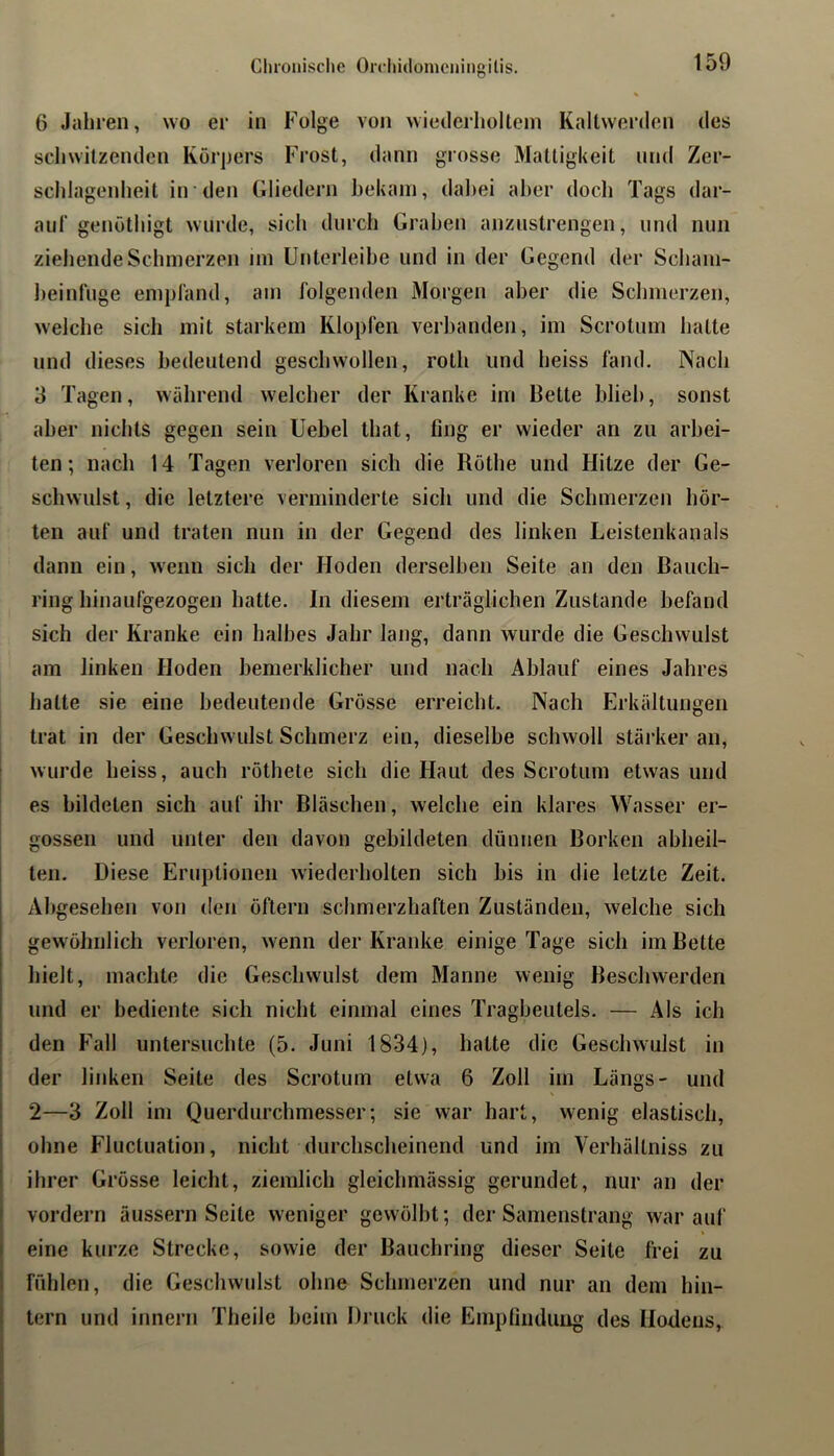 Cluouische Orchidoniciiiiigilis. 6 Jahren, wo er in Folge von wiederholtem Kaltwerden des schwitzenden Körpers Frost, dann grosse Mattigkeit und Zer- schlagenheit in den Gliedern bekam, dahei aber doch Tags dar- auf genöthigt wurde, sich durch Graben anzustrengen, und nun ziehende Schmerzen nn ünterleihe und in der Gegend der Scham- heinfuge empfand, am folgenden Morgen aber die Schmerzen, welche sich mit starkem Klopfen verbanden, im Scrotum hatte und dieses bedeutend geschwollen, roth und heiss fand. Nach 3 Tagen, während welcher der Kranke im Bette hlieh, sonst aber nichts gegen sein Uebel that, fing er wieder an zu arbei- ten; nach 14 Tagen verloren sich die Rothe und Hitze der Ge- schwulst , die letztere verminderte sich und die Schmerzen hör- ten auf und traten nun in der Gegend des linken Leistenkanals dann ein, wenn sich der Hoden derselben Seite an den Bauch- ring hinaufgezogen hatte, ln diesem erträglichen Zustande befand sich der Kranke ein halbes Jahr lang, dann wurde die Geschwulst am linken Hoden bemerklicher und nach Ablauf eines Jahres hatte sie eine bedeutende Grösse erreicht. Nach Erkältungen trat in der Geschwulst Schmerz ein, dieselbe schwoll stäi’ker an, wurde heiss, auch röthete sich die Haut des Scrotum etwas und es bildeten sich auf ihr Bläschen, welche ein klares Wasser er- I gossen und unter den davon gebildeten dünnen Borken abheil- ten. Diese Eruptionen wiederholten sich bis in die letzte Zeit. Al)gesehen von den öftern schmerzhaften Zuständen, welche sich gewöhnlich verloren, wenn der Kranke einige Tage sich im Bette I hielt, machte die Geschwulst dem Manne wenig Beschwerden und er bediente sich nicht einmal eines Tragbeutels. — Als ich den Fall untersuchte (5. Juni 1834), hatte die Geschwulst in der linken Seite des Scrotum etwa 6 Zoll im Längs- und 2—3 Zoll im Querdurchmesser; sie war hart, wenig elastisch, ohne Fluctuation, nicht durchscheinend und im Verhältniss zu ihrer Grösse leicht, ziemlich gleichmässig gerundet, nur an der vordem äussern Seite weniger gewölbt; der Samenstrang war auf eine kurze Strecke, sowie der Bauchring dieser Seite frei zu fühlen, die Geschwulst ohne Schmerzen und nur an dem hin- tern und innern Theile beim Druck die Empfindung des Hodens,