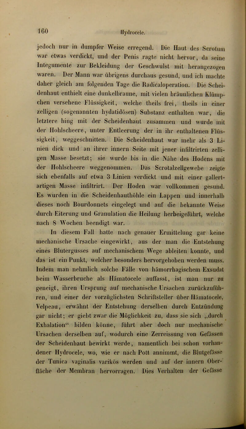 jcclocli nur in dumpfer Weise erregend. Die Haut des Scrotuin war etwas verdickt, und der Penis ragte nicht hervor, da seine Integumente zur Bekleidung der Geschwulst mit herangezogen waren. Der Mann war übrigens durchaus gesund, und ich machte daher gleich am folgenden Tage die Radicaloperation. Die Schei- denhaut enthielt eine dunkelbraune, mit vielen bräunlichen Klümp- chen versehene Flüssigkeit, welche theils frei, theils in einer zelligen (sogenannten hydatidosen) Substanz enthalten war, die letztere hing mit der Scheidenhaut zusammen und wurde mit der Hohlscheere, unter Entleerung der in ihr enthaltenen Flüs- sigkeit, weggeschnitten. Die Scheidenhaut war mehr als 3 Li- nien dick und an ihrer innern Seite mit jener infiltrirten zelli- gen Masse besetzt; sie wurde bis in die Nähe des Hodens mit der Hohlscheere weggenommen. Das Scrotalzellgewebe zeigte sich ebenfalls auf etwa 3 Linien verdickt und mit einer gallert- artigen Masse infdtrirt. Der Hoden war vollkommen gesund. Es wurden in die Scheidenbautböhle ein Lappen und innerhalb dieses noch Bourdonnets eingelegt und auf die bekannte Weise durch Eiterung und Granulation die Heilung herbeigeführt, welche nach 8 Wochen beendigt war. In diesem Fall hatte nach genauer Ermittelung gar keine mechanische Ursache eingewirkt, aus der man die Entstehung eines Blutergusses auf mechanischem Wege ableiten konnte, und das ist ein Punkt, welcher besonders hervorgehoben werden muss. Indem man nehmlich solche Fälle von hämorrhagischem Exsudat beim Wasserbruche als Hämatocele auffasst, ist man nur zu geneigt, ihren Ursprung auf mechanische Ursachen zurückzufüh- ren, und einer der vorzüglichsten Schriftsteller über Hämatocele, Velpeau, erwähnt der Entstehung derselben durch Entzündung gar nicht; er giebt zwar die Möglichkeit zu, dass sie sich ,,durch Exhalation“ bilden könne, führt aber doch nur mechanische Ursachen derselben auf, wodurch eine Zerreissung von Gelassen der Scheidenbaut bewirkt werde, namentlich bei schon vorhan- dener Hydrocele, wo, wie er nach Pott annimmt, die Blutgelasse der Tunica vaginalis varikös werden und auf der innern Ober- fläche der Membran hervorragen. Dies Verhalten der Gelasse
