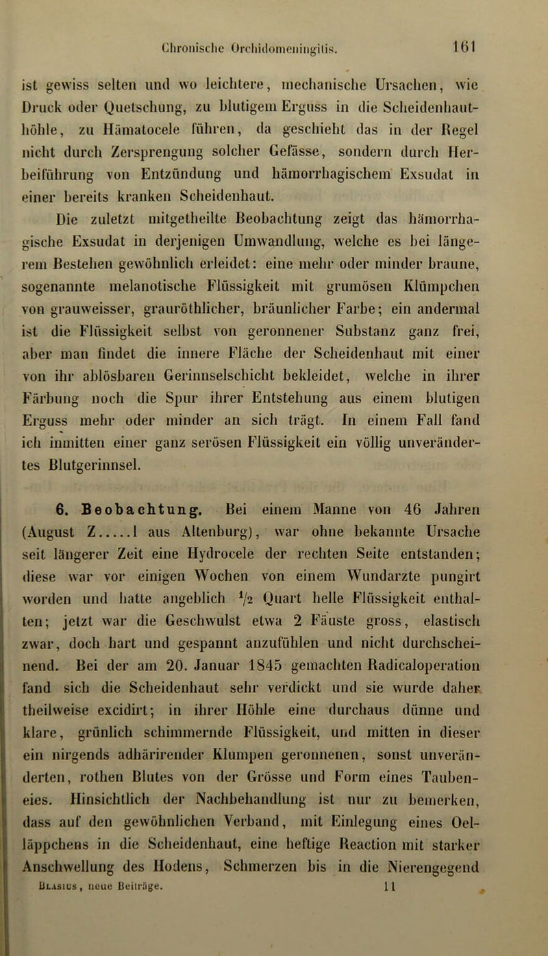 ist gewiss selten und wo leichtere, mechanische Ursachen, wie Druck oder Quetschung, zu hlutigeni Erguss in die Scheidcnhaut- hühle, zu Häinatocele führen, da geschieht das in der Degel nicht durch Zersprengung solcher Gefässe, sondern durch Her- beiführung von Entzündung und hämorrhagischem Exsudat in einer bereits kranken Sclieidenhaut. Die zuletzt mitgetheilte Beobachtung zeigt das hämorrha- gische Exsudat in derjenigen Umwandlung, welche es bei länge- rem Bestehen gewöhnlich erleidet: eine mehr oder minder braune, sogenannte melanotische Flüssigkeit mit gruniösen Klümpchen von grauweisser, grauröthlicher, bräunlicher Farbe; ein andermal ist die Flüssigkeit selbst von geronnener Substanz ganz frei, aber man findet die innere Fläche der Scheidenhaut mit einer von ihr ablösbaren Gerinnselschicht bekleidet, welche in ihrer Färbung noch die Spur ihrer Entstehung aus einem blutigen Erguss mehr oder minder an sich trägt. In einem Fall fand ich inmitten einer ganz serösen Flüssigkeit ein völlig unveränder- tes Blutgerinnsel. 6. Beobachtung. Bei einem Manne von 46 Jahren (August Z 1 aus Altenburg), war ohne bekannte Ursache seit längerer Zeit eine Hydrocele der rechten Seite entstanden; iliese war vor einigen Wochen von einem Wundarzte pungirt worden und hatte angeblich V2 Quart helle Flüssigkeit enthal- ten; jetzt war die Geschwulst etwa 2 Fäuste gross, elastisch zwar, doch hart und gespannt anzufühlen und nicht durchschei- nend. Bei der am 20. Januar 1845 gemachten Badicaloperation fand sich die Scheidenhaut sehr verdickt und sie wurde daher theilweise excidirt; in ihrer Höhle eine durchaus dünne und klare, grünlich schimmernde Flüssigkeit, und mitten in dieser ein nirgends adhärirender Klumpen geronnenen, sonst unverän- derten, rothen Blutes von der Grösse und Form eines Tauben- eies. Hinsichtlich der Nachbehandlung ist nur zu bemerken, dass auf den gewöhnlichen Verband, mit Einlegung eines Oel- läppchens in die Scheidenhaut, eine heftige Reaction mit starker Anschwellung des Hodens, Schmerzen bis in die Nierengegend Ulasius, neue ileilriige. H