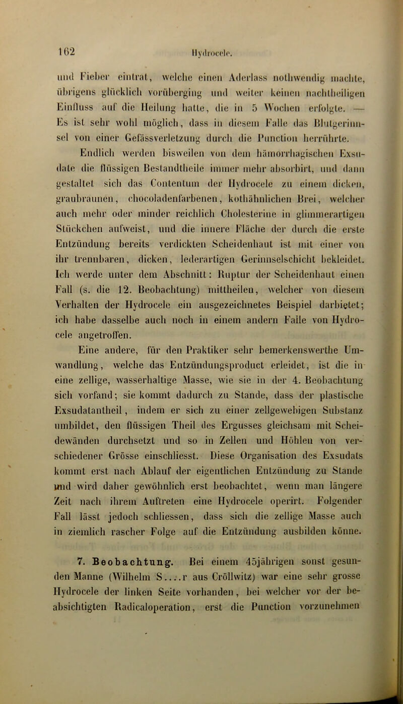 lly(lroc(‘lo. iiiul ricbor fiiiilrat, welche einen Aderlass notlivvendig machte, dhrigens gliicklich vordherging nnd weiter keinen nachtheiligen EinlUiss anr die Heilung hatte, die in 5 Wochen eiTolgte, — Es ist sehr wohl möglich, dass in diesem Falle das Blutgerinn- sel von einer Gel'ässverletzung durch die Punction herrdhrte. Endlich werden hisweilen von dem hämorrhagischen Exsu- date die tldssigen Bestandtheile immer mehr ahsorhirt, und dann gestaltet sich das Contentum der Ilydrocele zu einem dicken, grauhraunen, chocoladenlärhenen, kothähnlichen Brei, welcher auch mehr oder minder reichlich Cholesterine in gliinmerartigen Stdckchen anfweist, und die innere Fläche der durch die erste Entzdndung bereits verdickten Scheidenhaut ist mit einer von ihr trennbaren, dicken, lederartigen Gerinnselschicht bekleidet. Ich werde unter dem Abschnitt: Ruptur der Scheidenhaut einen Fall (s. die 12. Beobachtung) mittheilen, welcher von diesem Verhalten der Hydrocele ein ausgezeichnetes Beispiel darhietet; ich habe dasselbe auch noch in einem andern Falle von Hydro- cele angetroffen. Eine andere, für den Praktiker sehr bemerkenswerthe Um- wandlung, welche das Entzündungsproduct erleidet, ist die in eine zellige, wasserhaltige Masse, wie sie in der 4. Beobachtung sich vorfand; sie kommt dadurch zu Stande, dass der plastische Exsudatantheil, indem er sich zu einer zellgewehigen Substanz nmhildet, den flüssigen Theil des Ergusses gleichsam mit Schei- dewänden durchsetzt und so in Zellen und Höhlen von ver- schiedener Grösse einschliesst. Diese Organisation des Exsudats kommt erst nach Ablauf der eigentlichen Entzündung zu Stande inid wird daher gewöhnlich erst beobachtet, wenn man längere Zeit nach ihrem Auftreten eine Hydrocele operirt. Folgender Fall lässt jedoch schliessen, dass sich die zellige Masse auch in ziemlich rascher Folge auf die Entzündung ausbilden könne. 7. Beobachtung. Bei einem 45jährigen sonst gesun- den Manne (Wilhelm S r aus Cröllwitz) war eine sehr grosse Hydrocele der linken Seite vorhanden, bei welcher vor der be- absichtigten Radicaloperation, erst die Punction vorzunehmen