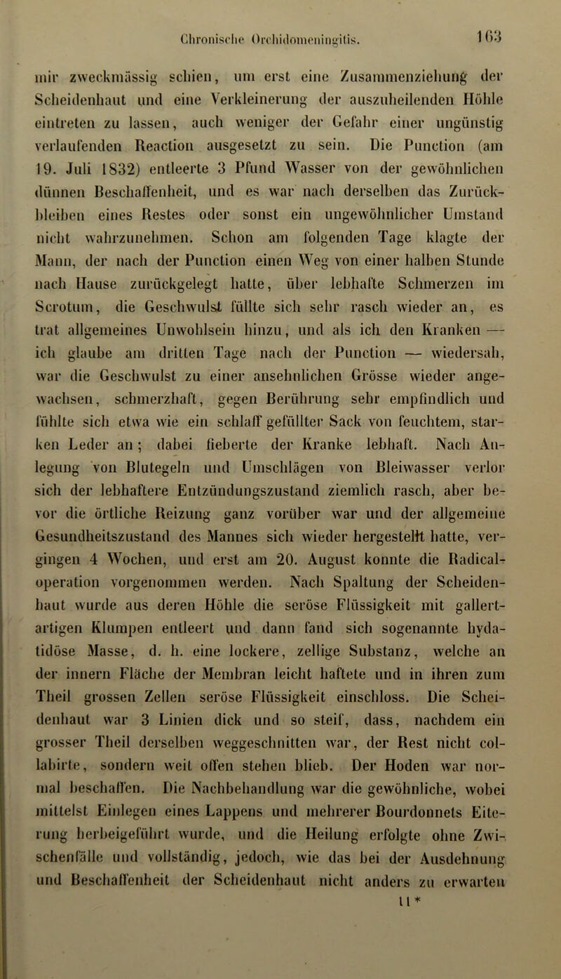 1()3 mir zweckmässig schien, um erst eine Zusammenziehung der Sclieidenhaut und eine Verkleinerung der ausznheilenden Höhle einlreten zu lassen, auch weniger der Gelähr einer ungünstig verlaufenden Reaction ausgesetzt zu sein. Die Punction (am 19. Juli 1832) entleerte 3 Pfund Wasser von der gewöhnlichen dünnen BeschalTenheit, und es war nach derselhen das Zurück- hleihen eines Restes oder sonst ein ungewöhnlicher Umstand nicht wahrzunehmen. Schon am folgenden Tage klagte der Mann, der nach der Punction einen Weg von einer halben Stunde nach Hause zurückgelegt hatte, über lebhafte Schmerzen im Scrotum, die Geschwulst füllte sich sehr rasch wieder an, es trat allgemeines Unwohlsein hinzu, und als ich den Kranken — ich glaube am dritten Tage nach der Punction — wiedersah, war die Geschwulst zu einer ansehnlichen Grösse wieder ange- wachsen, schmerzhaft, gegen Berührung sehr empfindlich und fühlte sich etwa wie ein schlalT gefüllter Sack von feuchtem, star- ken Leder an; dabei fieberte der Kranke lebhaft. Nach An^ legung von Blutegeln und Umschlägen von Bleiwasser verlor sich der lebhaftere Entzündungszustand ziemlich rasch, aber be- vor die örtliche Reizung ganz vorüber war und der allgemeine Gesundheitszustand des Mannes sich wieder hergesteltt hatte, ver- gingen 4 Wochen, und erst am 20. August konnte die RadicaU Operation vorgenommen werden. Nach Spaltung der Scheiden- haut wurde aus deren Höhle die seröse Flüssigkeit mit gallert- artigen Klumpen entleert und dann fand sich sogenannte hyda- lidöse Masse, d. h. eine lockere, zellige Substanz, welche an der innern Fläche der Membran leicht haftete und in ihren zum Theil grossen Zellen seröse Flüssigkeit einschloss. Die Schei- denhaut war 3 Linien dick und so steif, dass, nachdem ein grosser Theil derselhen weggeschnitten war, der Rest nicht col- lahirte, sondern weit ollen stehen blieb. Der Hoden war nor- mal beschallen. Die Nachbehandlung war die gewöhnliche, wobei niittelst Einlegen eines Lappens und mehrerer Bourdonnets Eite- rung herheigeführt wurde, und die Heilung erfolgte ohne Zwi- schenfälle und vollständig, jedoch, wie das bei der Ausdehnung und Beschaffenheit der Scheidenhaut nicht anders zu erwarten