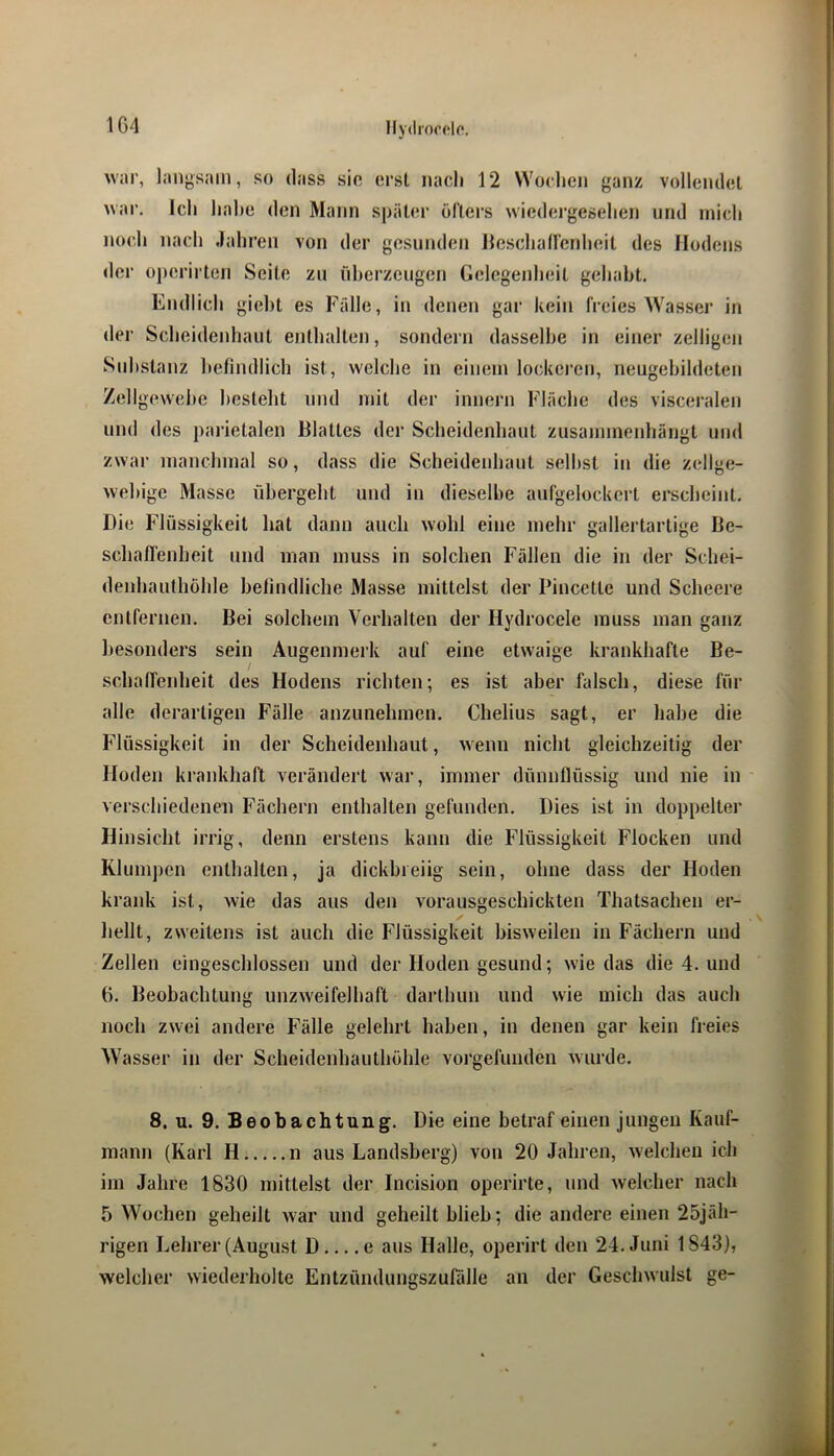 1G4 M'ar, langsam, so dass sio erst nacli 12 VVochen ganz volleiulot war. Icli liahe den Mann sj)äter üflers wiedergeselien und mich noch nach Jahren von der gesunden ilescliairenheit des Hodens der o])erirten Seile zu überzeugen Gelegeidieil gehabt. Endlich giebt es Fälle, in denen gar kein freies Wasser in der Scheidenhaut enthalten, sondern dasselbe in einer zelligcn Substanz befindlich ist, welche in einem lockei’en, neugehildeten Zell gevvehe besteht und mit der innern Fläche des visceralen und des parietalen Blattes der Scheidenhaut zusammenhängt und zwar manchmal so, dass die Scheidenhaut seihst iu die zellge- wehige Masse übergeht und in dieselbe aufgelockert erscheint. Die Flüssigkeit hat dann auch wohl eine mehr gallertartige Be- schafTenheit und man muss in solchen Fällen die in der Schei- denhanthühle befindliche Masse mittelst der Pincette und Scheere entfernen. Bei solchem Verhalten der Hydrocele muss man ganz besonders sein Augenmerk auf eine etwaige krankhafte Be- schaffenheit des Hodens richten; es ist aber falsch, diese für alle derartigen Fälle anzunehmen. Chelius sagt, er habe die Flüssigkeit in der Scheidenbaut, wenn nicht gleichzeitig der Hoden krankhaft verändert war, immer dünnflüssig und nie in verschiedenen Fächern enthalten gefunden. Dies ist in doppelter Hinsicht irrig, denn erstens kann die Flüssigkeit Flocken und Klunij)cn enthalten, ja dickbieiig sein, ohne dass der Hoden krank ist, wie das aus den vorausgeschickten Thatsachen er- hellt, zweitens ist auch die Flüssigkeit bisweilen in Fächern und Zellen eingeschlossen und der Hoden gesund; wie das die 4. und G. Beobachtung unzweifelhaft darthun und wie mich das auch noch zwei andere Fälle gelehrt haben, in denen gar kein freies Wasser in der Scheidenhauthöhle vorgefunden wurde. 8. u. 9. Beobachtung. Die eine hetraf einen jungen Kauf- mann (Karl H n aus Landsherg) von 20 Jahren, welchen ich im Jahre 1830 mittelst der Incision operirte, und welcher nach 5 Wochen geheilt war und geheilt blieh; die andere einen 25jäh- rigen Lehrer (August D e aus Halle, operirt den 24. Juni 1843), welcher wiederholte Entzündungszurälle an der Geschwulst ge-