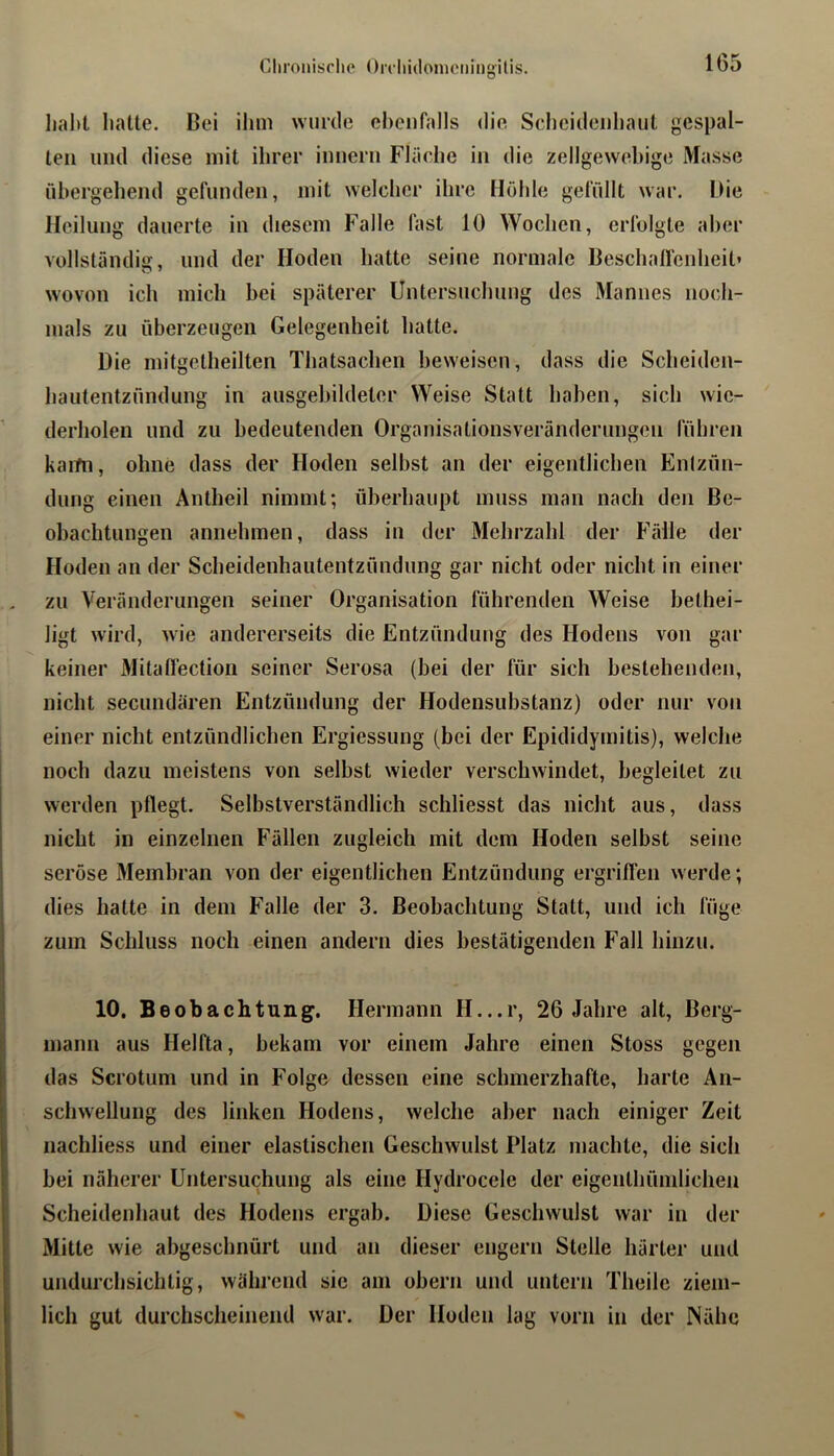 lial)t lifitle. Bei ihm wurde eheiifalls die Sclieideiihaut gespal- ten und diese mit ihrer innern Fläche in die zellgewebige Masse übergehend gefunden, mit welcher ihre Hohle gefüllt war. Die Heilung dauerte in diesem Falle fast 10 Wochen, erfolgte aber vollständig, und der Hoden hatte seine normale Beschalfenheit’ wovon ich mich bei späterer Untersuchung des Mannes noch- mals zu überzeugen Gelegenheit hatte. Die mitgetheilten Thatsachen beweisen, dass die Scheiden- hautentzündung in allsgebildeter Weise Statt haben, sich wie- ’ derholen und zu bedeutenden Organisalionsveränderiingen führen kami, ohne dass der Hoden selbst an der eigentlichen Enlzün- dung einen Antheil nimmt; überhaupt muss man nach den Be- obachtungen annehmen, dass in der Mehrzahl der Fälle der Hoden an der Scheidenhautentzündung gar nicht oder nicht in einer zu Veränderungen seiner Organisation führenden Weise bethei- ligt wird, wie andererseits die Entzündung des Hodens von gar keiner Milalfection seiner Serosa (bei der für sich bestehenden, nicht secundären Entzündung der Hodensubstanz) oder nur von einer nicht entzündlichen Ergiessung (bei der Epididymitis), welche noch dazu meistens von selbst wieder verschwindet, begleitet zu werden pflegt. Selbstverständlich schliesst das nicht aus, dass nicht in einzelnen Fällen zugleich mit dem Hoden selbst seine seröse Membran von der eigentlichen Entzündung ergriflen werde; dies hatte in dem Falle der 3. Beobachtung Statt, und ich füge zum Schluss noch einen andern dies bestätigenden Fall hinzu. i 10. Beobachtung. Hermann H...r, 26 Jahre alt, Berg- mann aus Helfta, bekam vor einem Jahre einen Stoss gegen das Scrotum und in Folge dessen eine schmerzhafte, harte An- schwellung des linken Hodens, welche aber nach einiger Zeit nachliess und einer elastischen Geschwulst Platz machte, die sich bei näherer Untersuchung als eine Hydrocele der eigenlhümlichen Scheidenhaut des Hodens ergab. Diese Geschwulst war in der Mitte wie abgeschnürt und an dieser engem Stelle härter und undurchsichtig, während sie am obern und untern Theile ziem- lich gut durchscheinend war. Der Hoden lag vorn in der Nähe