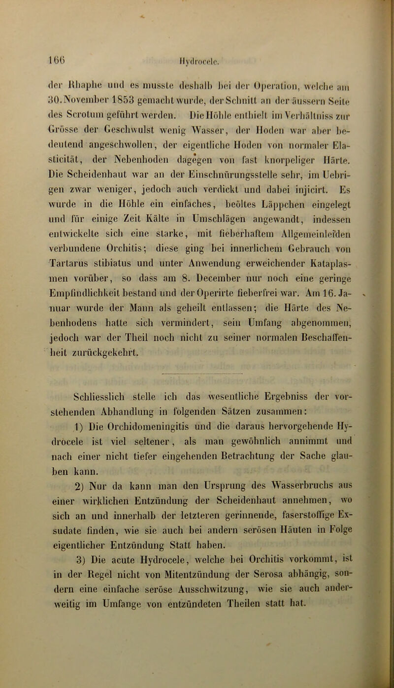 Mydrocdc. 1(3() der Kliaplie und es imissle deshalb l)ei der Oj)ei‘alion, welclie am 30.November 1853 gemacht wurde, derSclmilt au der äusseru Seile des Scrotum geführt werden. Die Hohle enthielt im Verhälliiiss zur Grösse der Geschwulst wenig Wasser, der Hoden war aber be- deutend angeschwollen, der eigentliche Hoden von normaler Ela- sticilät, der Nebenhoden dagegen von fast knorpeliger Härte. Die Scheidenhaut war an der Einschnürungsstelle sehr, im Uehri- gen zwar weniger, jedoch auch verdickt und dahei injicirt. Es wurde in die Höhle ein einfaches, heöltes Läppchen eingelegt und für einige Zeit Kälte in Umschlägen angewandt, indessen entwickelte sich eine starke, mit fieherhaftcm Allgemeinlerden verbundene Orchitis; diese ging bei innerlichem Gebrauch von Tartarus stihialus und unter Anwendung erweichender Kataplas- men vorüber, so dass am 8. Decemher nur noch eine geringe Empfindlichkeit bestand und derOperirtc fieberfrei war, Amlö.Ja- iniar wurde der Mann als geheilt entlassen; die Härte des Ne- benhodens halte sich vermindert, sein Umfang ahgenommeu, jedoch war der Theil noch nicht zu seiner normalen Beschalfen- heit zurückgekehrt. Schliesslich stelle ich das wesentliche Ergehniss der vor- stehenden Abhandlung in folgenden Sätzen zusammen: 1) Die Orebidomeningitis und die daraus hervorgehende Hy- dröcele ist viel seltener, als man gewöhnlich annimmt und nach einer nicht tiefer eingehenden Betrachtung der Sache glau- ben kann. 2) Nur da kann man den Ursprung des Wasserbruchs aus einer wirklichen Entzündung der Scheidenhaut annehmen, wo sich an und innerhalb der letzteren gerinnende, faserstoffige Ex- sudate finden, wie sie auch hei andern serösen Häuten in Folge eigentlicher Entzündung Statt haben. 3) Die acute Hydrocele, welche hei Orchitis vorkommt, ist in der Regel nicht von Mitentzündung der Serosa abhängig, son- dern eine einfache seröse Ausschwitzung, wie sie auch ander- weitig im Umfange von entzündeten Theilen statt hat.