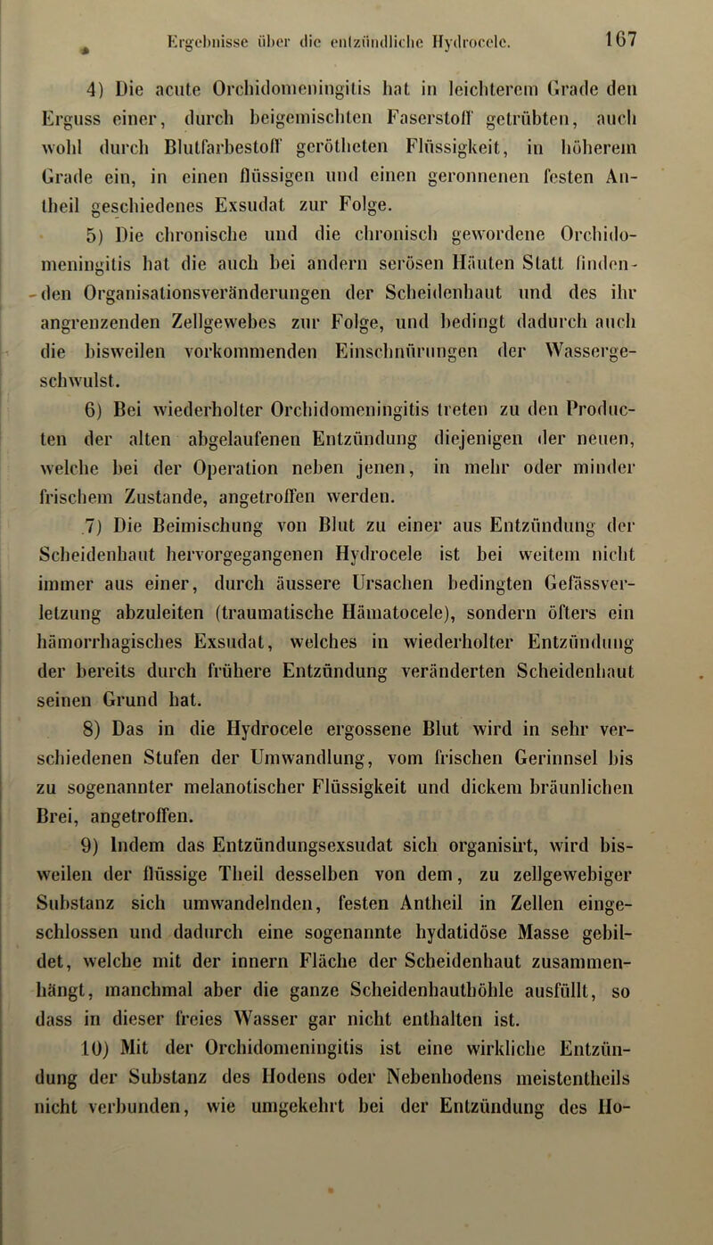 Krgebnisse über die enlziiiullicbe Hydrocclc. 4) Die acute Orchidonieningilis hat in leicliterem Grade den Erguss einer, durch heigeniisclitcn Faserstoll' getrübten, auch wold durch Blutfarbestofl' gcrötheten Flüssigkeit, in höherem Grade ein, in einen flüssigen und einen geronnenen festen Än- theil geschiedenes Exsudat zur Folge. 5) Die chronische und die chronisch gewordene Orchido- meningitis hat die auch bei andern serösen Häuten Statt linden- -den Organisationsveränderungen der Scheidenhaut und des ihr angrenzenden Zellgewebes zur Folge, und bedingt dadurch auch die bisweilen vorkominenden Einschnürungen der Wasserge- schwulst. 6) Bei wiederholter Orchidomeningitis treten zu den Prodne- ten der alten abgelaufenen Entzündung diejenigen der neuen, welche hei der Operation neben Jenen, in mehr oder minder frischem Zustande, angetrotfen werden. ,7) Die Beimischung von Blut zu einer aus Entzündung der Scheidenhaut hervorgegangenen Hydrocele ist hei weitem nicht immer aus einer, durch äussere Ursachen bedingten Gefässver- letzung abzuleiten (traumatische Hämatocele), sondern öfters ein hämorrhagisches Exsudat, welches in wiederholter Entzündung der bereits durch frühere Entzündung veränderten Scheidenhaut seinen Grund hat. 8) Das in die Hydrocele ergossene Blut wird in sehr ver- schiedenen Stufen der Umwandlung, vom frischen Gerinnsel bis zu sogenannter melanotischer Flüssigkeit und dickem bräunlichen Brei, angetrofien. 9) Indem das Entzündungsexsudat sich organisirt, wird bis- weilen der flüssige Theil desselben von dem, zu zellgewebiger Substanz sich umwandelnden, festen Antheil in Zellen einge- schlossen und dadurch eine sogenannte hydatidöse Masse gebil- det, welche mit der innern Fläche der Scheidenhaut zusanimen- hängt, manchmal aber die ganze Scheidenhauthöhle ausfüllt, so dass in dieser freies Wasser gar nicht enthalten ist. 10) Mit der Orchidomeningitis ist eine wirkliche Entzün- dung der Substanz des Hodens oder Nebenhodens meistentheils nicht verbunden, wie umgekehrt bei der Entzündung des Ho-
