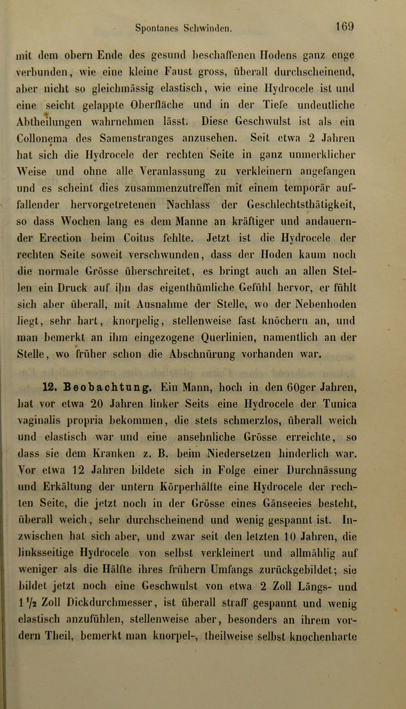 Spontanes Schwinden. mit dem obern Ende des gesund l)escbafTenen Hodens ganz enge verbunden, wie eine kleine Faust gross, überall durchscheinend, aber nicht so gleichmässig elastisch, wie eine Ilydrocele ist und eine seicht gelappte Oberfläche und in der Tiefe undeutliche Ahtheilungen wahrnelunen lasst. Diese Geschwulst ist als ein Collonema des Samenstranges anzusehen. Seit etwa 2 Jahren hat sich die Hydrocele der rechten Seite in ganz unmerklicher Weise und ohne alle Veranlassung zu verkleinern angefangen und es scheint dies zusammenzutreffen mit einem temporär auf- ^ fallender hervorgetretenen Nachlass der Geschlechtsthätigkeit, so dass Wochen lang es dem Manne an kräftiger und andauern- der Erection heim Coitus fehlte. Jetzt ist die Hydrocele der rechten Seite soweit verschwunden, dass der Hoden kaum noch die normale Grösse überschreitet, es bringt auch an allen Stel- len ein Druck auf ihn das eigenthumliche Gefühl hervor, er fühlt sich aber überall, mit Ausnahme der Stelle, wo der Nebenhoden liegt, sehr hart, knorpelig, stellenweise fast knöchern an, und man bemerkt an ihm eingezogene Querlinien, namentlich an der Stelle, wo früher schon die Abschnürung vorhanden war. 12. Beobachtung. Ein Mann, hoch in den 60ger Jahren, I I bat vor etwa 20 Jahren linker Seits eine Hydrocele der Tunica ! vaginalis propria bekommen, die stets schmerzlos, überall weich I und elastisch war und eine ansehnliche Grösse erreichte, so 1 dass sie dem Kranken z. B. beim Niedersetzen bindcrlich war. I Vor etwa 12 Jahren bildete sich in Folge einer Durchnässung i und Erkältung der untern Körperhälfte eine Hydrocele der rech- iten Seite, die jetzt noch in der Grösse eines Gänseeies besteht, überall weich, sehr durchscheinend und wenig gespannt ist. In- zwischen hat sich aber, und zwar seit den letzten 10 Jahren, die linksseitige Hydrocele von selbst verkleinert und allmäblig auf ! weniger als die Hälfte ihres frühem Umfangs zurückgebildet; sie ! bildet jetzt noch eine Geschwulst von etwa 2 Zoll Längs- und 1’/2 Zoll Dickdurchmesser, ist überall straff gespannt und wenig elastisch anzufühlen, stellenweise aber, besonders an ihrem vor- dem Theil, bemerkt man knorpel-, theilweise selbst knochenbarte