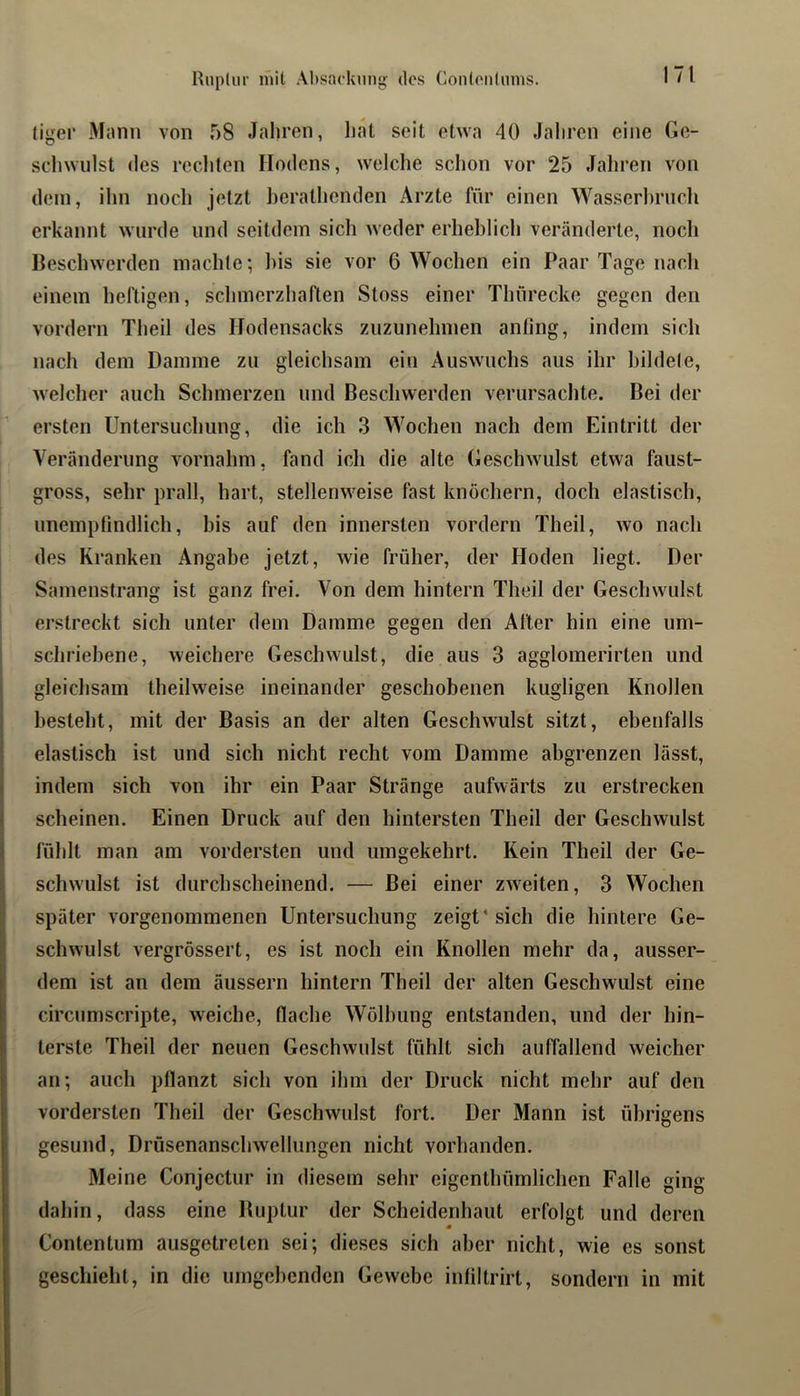 (iger Mnnii von 58 Jahren, hat seit etwa 40 Jaliren eine Ge- schwulst des recliten Hodens, welche schon vor 25 Jahren von dem, ihn noch jetzt herathenden Arzte für einen Wasserl)ruch erkannt wurde und seitdem sich weder erheblich veränderte, noch Beschwerden machte; l)is sie vor 6 Wochen ein Paar Tage nacli einem heftigen, schmerzhaften Stoss einer Thürecke gegen den vordem Theil des Hodensacks zuzunehmen anting, indem sich nach dem Damme zu gleichsam ein Auswuchs aus ihr hildele, welcher auch Schmerzen und Beschwerden verursachte. Bei der ersten Untersuchung, die ich 3 Wochen nach dem Eintritt der Veränderung vornahm, fand ich die alte Geschwulst etwa faust- gross, sehr prall, hart, stellenweise fast knöchern, doch elastisch, unempfindlich, bis auf den innersten vordem Theil, wo nach des Kranken Angabe jetzt, wie früher, der Hoden liegt. Der Samenstrang ist ganz frei. Von dein hintern Theil der Geschwulst erstreckt sich unter dem Damme gegen den Alter hin eine um- schriebene, weichere Geschwulst, die aus 3 agglomerirten und gleichsam theilweise ineinander geschobenen kugligen Knollen besteht, mit der Basis an der alten Geschwulst sitzt, ebenfalls elastisch ist und sich nicht recht vom Damme abgrenzen lässt, indem sich von ihr ein Paar Stränge aufwärts zu erstrecken scheinen. Einen Druck auf den hintersten Theil der Geschwulst fühlt man am vordersten und umgekehrt. Kein Theil der Ge- schwulst ist durchscheinend. — Bei einer zweiten, 3 Wochen später vorgenommenen Untersuchung zeigt* sich die hintere Ge- schwulst vergrössert, es ist noch ein Knollen mehr da, ausser- dem ist au dem äussern hintern Theil der alten Geschwulst eine circumscripte, weiche, flache Wölbung entstanden, und der hin- terste Theil der neuen Geschwulst fühlt sich auffallend weicher an; auch pflanzt sich von ihm der Druck nicht mehr auf den vordersten Theil der Geschwulst fort. Der Mann ist übrigens gesund, Drüsenanschwellungen nicht vorhanden. Meine Conjectur in diesem sehr eigenthümlichen Falle ging dahin, dass eine Buptur der Scheidenhaut erfolgt und deren Contentum ausgetreten sei; dieses sich aber nicht, wie es sonst geschieht, in die umgehenden Gewebe inliltrirt, sondern in mit