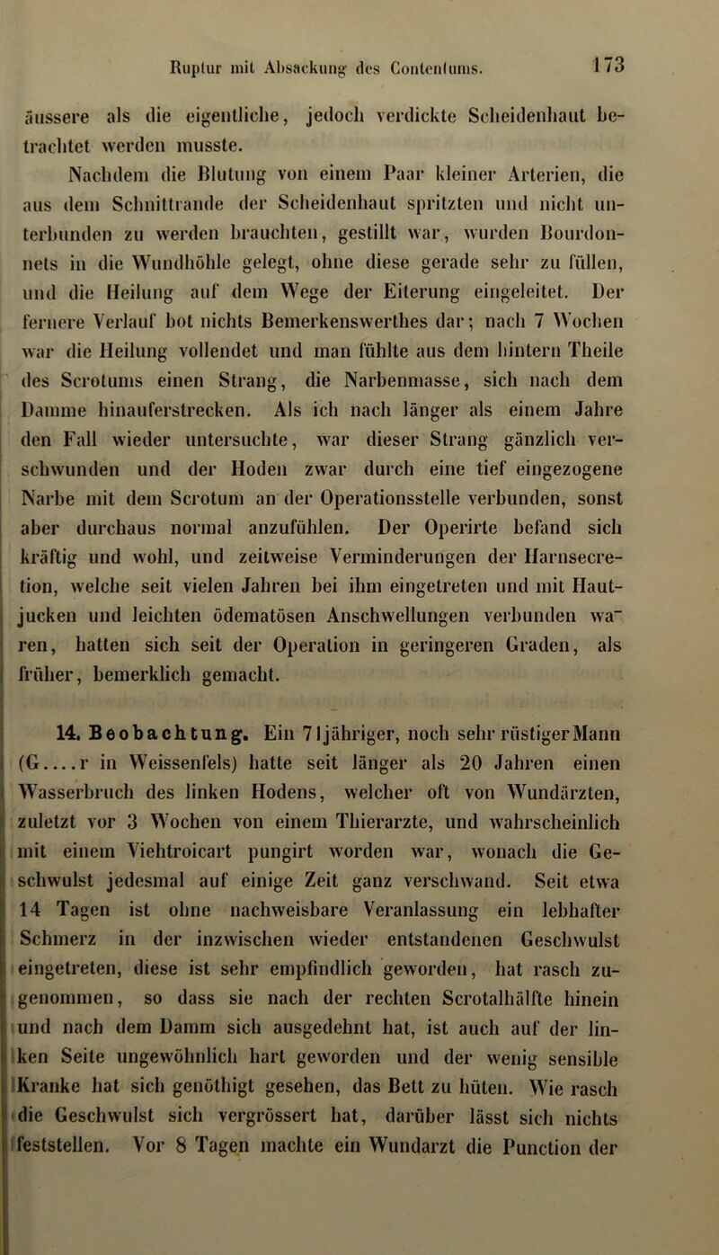 äussere als die eigentliche, jedoch verdickte Scheidenhaut be- trachtet werden musste. Nachdem die Blutung von einem Paar kleiner Arterien, die aus dem Schnittrande der Scheidenhaut spritzten und nicht un- terbunden zu werden brauchten, gestillt war, wurden Bourdon- nets in die Wundhöhle gelegt, ohne diese gerade sehr zu rüllen, und die Heilung auf dem Wege der Eiterung eingeleitet. Der fernere Verlauf hot nichts Bemerkenswerthes dar; nach 7 Wochen Avar die Heilung vollendet und man fühlte aus dem hintern Theiie des Scrotums einen Strang, die Narbenmasse, sich nach dem Damme hinauferstrecken. Als ich nach länger als einem Jahre den Fall wieder untersuchte, war dieser Strang gänzlich ver- schwunden und der Hoden zwar durch eine tief eingezogene Narbe mit dem Scrotum an der Operationsstelle verbunden, sonst aber durchaus normal anzufühlen. Der Operirte befand sich kräftig und wohl, und zeitweise Verminderungen der Harnsecre- tion, welche seit vielen Jahren hei ihm eingetreten und mit Haut- jucken und leichten ödematösen Anschwellungen verbunden wa~ ren, hatten sich seit der Operation in geringeren Graden, als früher, hemerklich gemacht. 14. Beobachtung. Ein 71jähriger, noch sehr rüstiger Mann (G r in Weissenfels) hatte seit länger als 20 Jahren einen Wasserbruch des linken Hodens, welcher oft von Wundärzten, zuletzt vor 3 Wochen von einem Thierarzte, und wahrscheinlich mit einem Viehtroicart pungirt worden Avar, Avonach die Ge- schwulst jedesmal auf einige Zeit ganz verschwand. Seit etwa 14 Tagen ist ohne iiachAveisbare Veranlassung ein lebhafter Schmerz in der inzAvischen Avieder entstandenen Geschwulst eingetreten, diese ist sehr empfindlich geworden, hat rasch zu- genommen, so dass sie nach der rechten Scrotalhälfte hinein .und nach dem Damm sich ausgedehnt hat, ist auch auf der lin- !ken Seite ungewöhnlich hart geAvorden und der Avenig sensible IKranke hat sich genöthigt gesehen, das Bett zu hüten. Wie rasch (die Geschwulst sich vergrössert hat, darüber lässt sich nichts 1 feststellen. Vor 8 Tagen machte ein Wundarzt die Function der