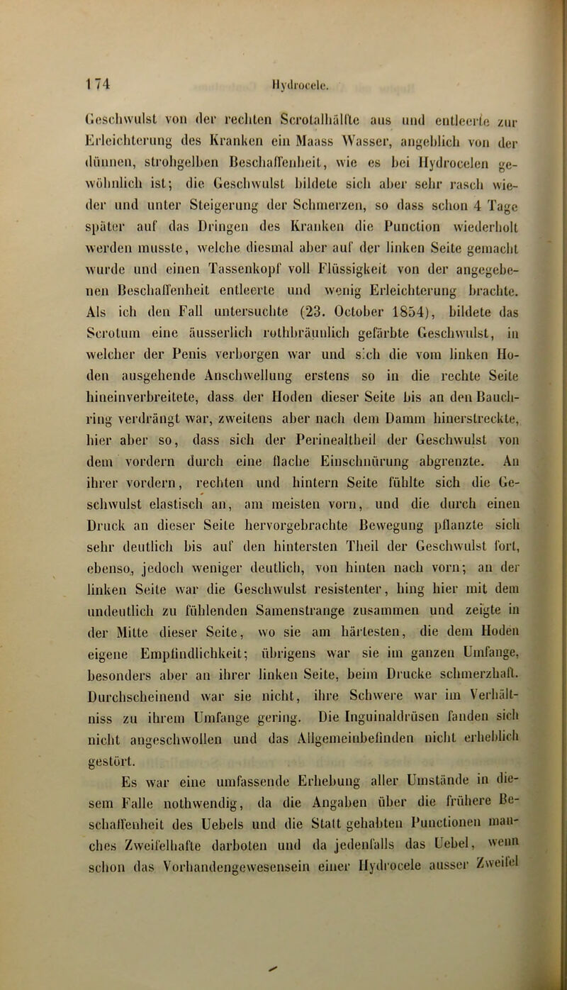 (lescliwiilst von der rechten ScroüillialCte ans und entleerte zur Erleichterung des Kranken ein Maass Wasser, angehlich von der dünnen, strohgelben Beschallcidieit, wie es bei Ilydrocelen ge- wöhnlich ist; die Geschwulst bildete sich aber sehr rasch wie- der und unter Steigerung der Schmerzen, so dass schon 4 Tage später auf das Dringen des Krardien die Punction wiederholt werden musste, welche diesmal aber auf der linken Seite gemacht wurde und einen Tassenkopf voll Flüssigkeit von der angegebe- nen Beschallenheit entleerte und wenig Erleichterung brachte. Als ich den Fall untersuchte (23. October 1854), bildete das Scrotum eine äusseiiich rothhräunlich gefärbte Geschw'ulst, in welcher der Penis verborgen war und sich die vom linken Ho- den ausgehende Anschwellung erstens so in die rechte Seite hineinverbreitete, dass der Hoden dieser Seite bis an den Bauch- ring verdrängt war, zweitens aber nach dem Damm hinerstreckte, hier aber so, dass sich der Perinealtheil der Geschwulst von dem vordem durch eine flache Einschnürung abgrenzte. An ihrer vordem, rechten und hintern Seite fühlte sich die Ge- schwulst elastisch an, am meisten vorn, und die durch einen Druck an dieser Seite hervorgebrachte Bewegung pflanzte sich sehr deutlich bis auf den hintersten Theil der Geschwulst fort, ebenso., jedoch weniger deutlich, von hinten nach vorn; an der linken Seite w'ar die Geschwulst resistenter, hing hier mit dem undeutlich zu fühlenden Samenstrange zusammen und zeigte in der Mitte dieser Seite, wo sie am härtesten, die dem Hoden eigene Empfindlichkeit; übrigens war sie im ganzen Umfange, besonders aber an ihrer linken Seite, beim Drucke schmerzhaft. Durchscheinend war sie nicht, ihre Schwere war im Verfiält- niss zu ihrem Umfange gering. Die Inguinaldrüsen fanden sich nicht angeschwollen und das Allgemeinbefinden nicht erheblich gestört. Es war eine umfassende Erhebung aller Umstände in die- sem Falle nothwendig, da die Angaben über die frühere ßc- schallenheit des Uebels und die Statt gehabten Punctionen man- ches Zweifelhafte darboten und da jedenfalls das Uebel, wenn schon das Vorhandengewesensein einer Hydrocele ausser Zweilei