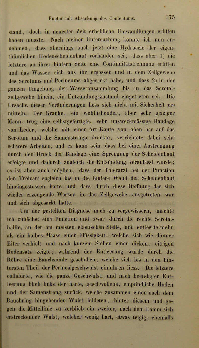 stand, doch in neuester Zeit erhebliche Uinvvandlungen erlitten haben musste. Nach meiner Untersuchung konnte ich nun an- nehmen, dass allerdings auch jetzt eine llydrocele der eigen- thümlichen Hodeuscheidenhaut vorhanden sei, dass aber 1) die letztere an ihrer hintern Seite eine Continuitätstrennung erlitten und das Wasser sich aus ihr ergossen und in dem Zellgewebe des Scrotums und Perineums abgesackt habe, und dass 2) in der ganzen Umgebung der Wasseransammlung bis in das Scrotal- zellgewebe hinein, ein Entzündungszustand eingetreten sei. Die r Ursacha dieser Veränderungen liess sich niclit mit Sicherheit er-t ! mittein. Der Kranke, ein wohlhabender, aber sehr geiziger Mann, trug eine selbstgefertigte, sehr unzweckmässige Bandage von Leder, welche mit einer Art Kante von oben her aut* das Scrotum und die Samenstränge drückte, verrichtete dabei sehr , schwere Arbeiten, und es kann sein, dass bei einer Anstrengung ‘ durch den Druck der Bandage eine Sprengung der Scheidenhaut erfolgte und dadurch zugleich die Entzündung veranlasst wurde; es ist aber auch möglich, dass der Thierarzt bei der Punclion den Troicart sogleich bis in die hintere Wand der Scheidenhaut hineingestossen hatte und dass durch diese Oeffnung das sich wieder erzeugende Wasser in das Zellgewebe ausgetreten war und sich abgesackt hatte. I Um der gestellten Diagnose mich zu vergewissern, machte I ich zunächst eine Punction und zwar durch die rechte Scrotal- I hälfte, an der am meisten elastischen Stelle, und entleerte mehr Ials ein halbes Maass einer Flüssigkeit, welche sich wie dünner Eiter verhielt und nach kurzem Stehen einen dicken, eitrigen Bodensatz zeigte; während der Entleerung wurde durch die Röhre eine Bauchsonde geschoben, welche sich bis in den hin- tersten Theil der F*erinealgeschwulst emführen liess. Die letztere collabirte, wie die ganze Geschwulst, und nach beendigter Ent- leerung blieb links der harte, geschwollene, empfindliche Hoden und der Samensti'ang zurück, welche zusammen einen nach dem Bauchring hingehenden Wulst bildeten; hinter diesem und ge- gen die Mittellinie zu verblieb ein zweiter, nach dem Damm sich erstreckender Wulst, welcher wenig hart, etwas teigig, ebenfalls