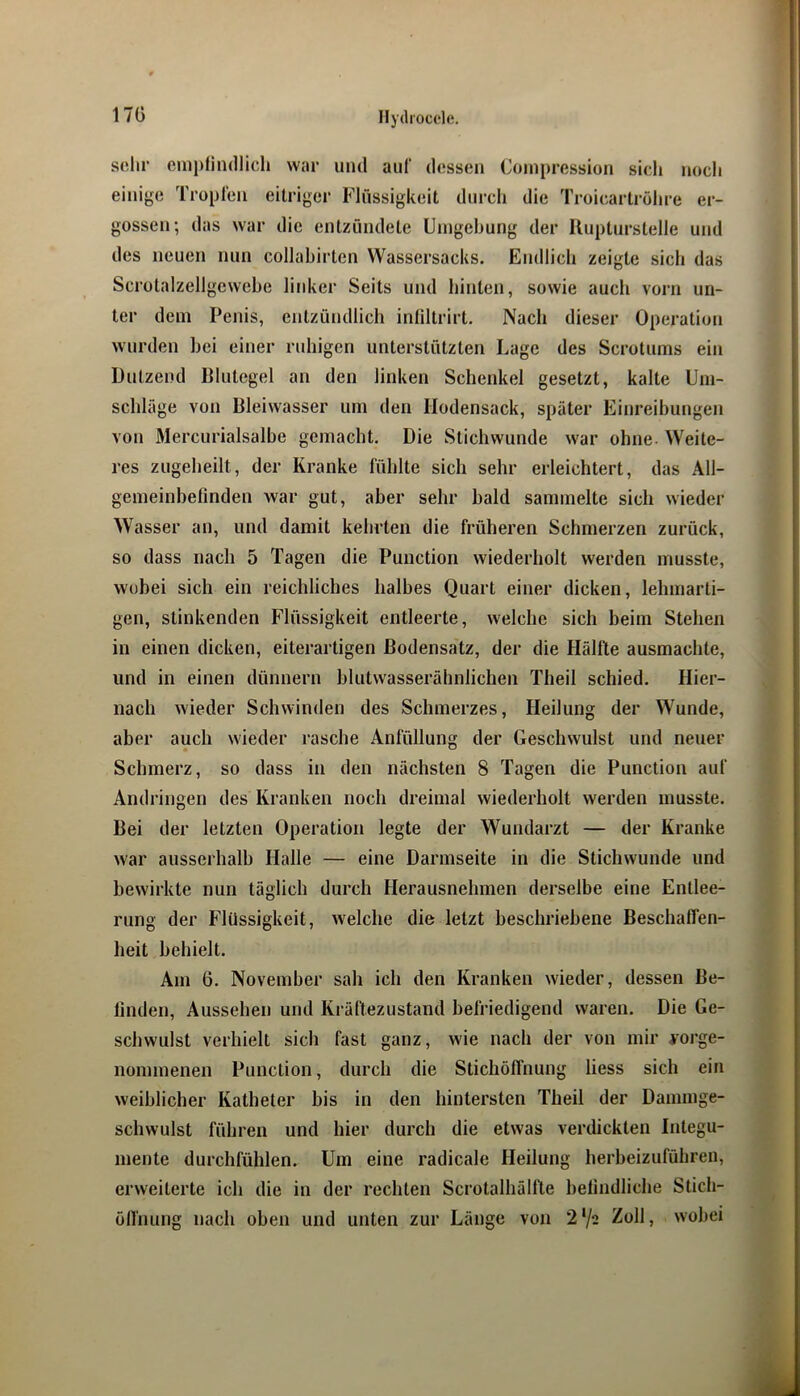 17G sehr cmpllndlicli war und auf dessen Coinpression sich noch einige Tropfen eitriger Flüssigkeit dnrcli die Troicartröhre er- gossen; das war die entzündete Umgebung der Uupturstelie und des neuen nun collahirten Wassersacks. Endlich zeigte sich das Scrotalzellgcwebe liidicr Seits und hinten, sowie auch vorn un- ter dem Penis, entzündlich inliltrirt. Nach dieser Operation wurden bei einer ruhigen unterstützten Lage des Scrotums ein Dutzend Blutegel an den linken Schenkel gesetzt, kalte Um- schläge von Bleiwasser um den Hodensack, später Einreibungen von Mercurialsalbe gemaebt. Die Stichwunde war ohne. Weite- res zugeheilt, der Kranke fühlte sich sehr erleichtert, das All- gemeinbefinden war gut, aber sehr bald sammelte sich wieder Wasser an, und damit kehrten die früheren Schmerzen zurück, so dass nach 5 Tagen die Function wiederholt werden musste, wobei sich ein reichliches halbes Quart einer dicken, lehmarti- gen, stinkenden Flüssigkeit entleerte, welche sich beim Stehen in einen dicken, eiterartigen Bodensatz, der die Hälfte ausmachte, und in einen dünnem blutwasserähnlichen Theil schied. Hier- nach wieder Schwinden des Schmerzes, Heilung der Wunde, aber auch wieder rasche Anfüllung der Geschwulst und neuer Schmerz, so dass in den nächsten 8 Tagen die Function auf Andringen des Kranken noch dreimal wiederholt werden musste. Bei der letzten Operation legte der Wundarzt — der Kranke war ausserhalb Halle — eine Darmseite in die Stichwunde und bewirkte nun täglich durch Herausnebmen derselbe eine Entlee- rung der Flüssigkeit, welche die letzt beschriebene Beschalfen- heit behielt. Am 6. November sah ich den Kranken wieder, dessen Be- finden, Aussehen und Kräftezustand befriedigend waren. Die Ge- schwulst verhielt sich fast ganz, wie nach der von mir yorge- nommenen Function, durch die Stichöffnung Hess sich ein weiblicher Katheter bis in den hintersten Theil der Dammge- schwulst führen und hier durch die etwas verdickten Integu- mente durchfühlen. Um eine radicale Heilung herbeizuführen, erweiterte ich die in der rechten Scrotalhälfte befindliche Stich- ölfnung nach oben und unten zur Länge von 2‘/2 Zoll, wobei