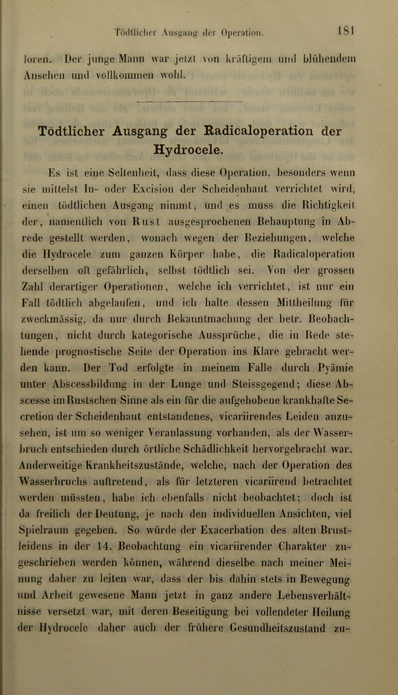 TödtliduT Ausgaiij^' der Operation. loreii. Der junge Mtum war jetzt von krältigeni mul blüliemleni Ansehen uiul vollkonnnen wohl. Tödtlicher Ausgang der Radicaloperation der Hydrocele. Es ist eine Seltenheit, dass diese Operation, besonders wenn sie nhtlelst In- oder Excision der Scheidenhaut verrichtet wird, einen tödtlichen Ausgang niinnit, und es muss die Richtigkeit der, namentlich von Rust ausgesprochenen Behauptung in Ab- rede gestellt werden, wonach wegen der Beziehungen, welche die Hydrocele zum ganzen Körper habe, die Radicaloperation derselben ol‘t gefährlich, selbst tödtlich sei. Von der grossen Zahl derartiger Operationen, welche ich verrichtet, ist nur ein Fall tödtlich abgelaufen, und ich halte dessen Mittheilung für zweckmässig, da nur durch Bekanntmachung der hetr. Beobach- tungen, nicht durch kategorische Aussprüche, die in Rede ste- hende prognostische Seite der Operation ins Klare gebracht wer- den kann. Der Tod erfolgte in meinem Falle durch Pyämie unter Abscessbildung in der Lunge und Steissgegend; diese Ab- scesse imRustschen Sinne als ein für die aufgehobene krankhafte Se- cretion der Scheidenhaut entstandenes, vicariirendes Leiden anzu- sehen, ist um so weniger Veranlassung vorhanden, als der Wasser- hruch entschieden durch örtliche Schädlichkeit hervorgebracht war. Anderweitige Krankheitszustände, welche, nach der Operation des Wasserbruchs auftretend, als für letzteren vicariirend betrachtet werden müssten, habe ich ebenfalls nicht beobachtet; doch ist da freilich der Deutung, je nach den individuellen Ansichten, viel Spielraum gegeben. So würde der Exacerbation des alten Brust- leidens in der 14. Beobachtung ein vicariirender Charakter zu- geschriehen werden können, während dieselbe nach meiner Mei- jiung daher zu leiten war, dass der bis dahin stets in Bewegung und Arbeit gewesene Mann jetzt in ganz andere Lebensverhält- nisse versetzt war, mit deren Beseitigung hei vollendeter Heilung der Hydrocele daher auch der frühere Gesundheitszustand zu-