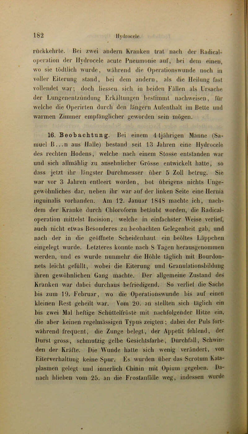 llydrocelc. rückkclnie. Hei zwei andern Kranken trat nach der Kadical- üpcralion der Hydrocele acute Pneumonie auf, hei dem einen, wo sic lödtlicli wurde, während die Operationsw'imde noch in voller Eiterung stand, hei dem andern, als die Heilung fast vollendet war; doch liesseu sich in beiden Fällen als Ursache der Lungenentzündung Erkältungen bestimmt nachweiscn, für welche die Operirten durch den längern Aufenthalt im Bette und warmen Zimmer empfänglicher geworden sein mögen. 16, Beobachtung. Bei einem 44jährigen Manne (Sa- muel B...U aus Halle) bestand seit 13 Jahren eine Hydrocele des rechten Hodens, welche nach einem Stosse entstanden war und sich allmählig zu ansehnlicher Grösse entwickelt hatte, so dass jetzt ihr längster Durchmesser über 5 Zoll betrug. Sie war vor 3 Jahren entleert worden, bot übrigens nichts Unge- gewöbnliches dar, neben ihr war auf der linken Seite eine Hernia inguinalis vorhanden. Am 12. Januar 1848 machte ich, nach- dem der Kranke durch Chloroform betäubt worden, die Radical- operation mittelst Incision, welche in einfachster Weise verlief, auch nicht etwas Besonderes zu beobachten Gelegenheit gab, und nach der in die geöffnete Scheidenhaut ein beöltes Läppchen eingelegt wurde. Letzteres konnte nach 8 Tagen hefausgenommen werden, und es wurde nunmehr die Höhle täglich mit Bourdon- nets leicht gefüllt, wobei die Eiterung und Granulationsbildung ihren gewöhnlichen Gang machte. Der allgemeine Zustand des Kranken war dabei durchaus befriedigend. So verlief die Sache bis zum 19. Februar, wo die Operationswunde bis auf einen kleinen Rest geheilt war. Vom 20. an stellten sich täglich ein bis zwei Mal heftige Schüttelfröste mit nachfolgender Hitze ein, die aber keinen regelmässigen Typus zeigten; dabei der Puls fort- während frequent, die Zunge belegt, der Appetit fehlend, der Durst gross, schmutzig gelbe Gesichtsfarbe, Durchfall, Schwin- den der Kräfte. Die Wunde batte sich wenig verändert, von Eiterverhaltung keine Spur. Es wurden über das Scrotmn Kata- plasmcn gelegt und innerlich Chinin mit Opium gegeben. Da- nach blieben vom 25. au die Frostanfällc weg, indessen wurde