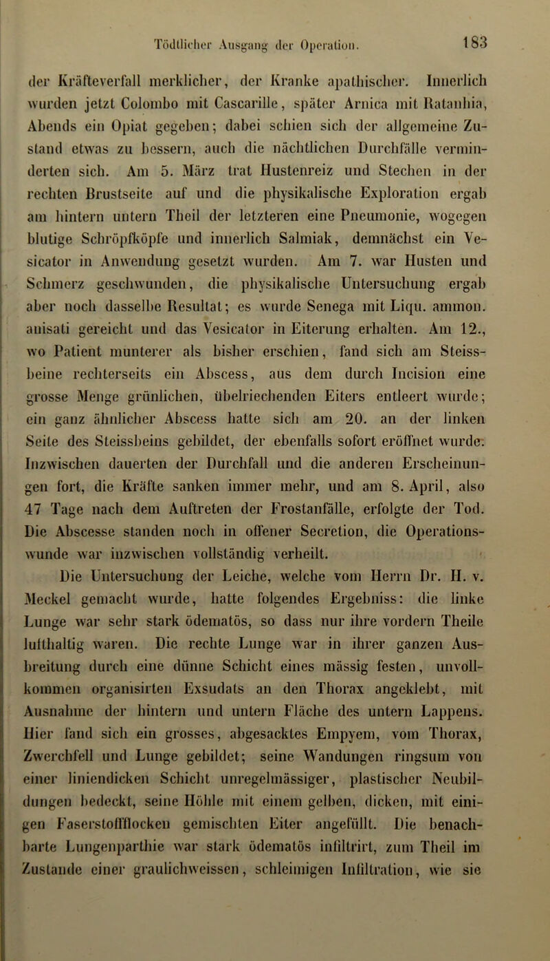 Tödllichor Ausjjang der Operalioii. der Krälteverlall merkliclier, der Kranke apatliisclier. Innerlich ■wurden jetzt Colombo mit Cascarille, später Ärnica mit Ratanliia, Abends ein Opiat gegeben; dabei schien sich der allgemeine Zu- stand etwas zu bessern, auch die nächtlichen Durchfälle vermin- derten sich. Am 5. März trat Hustenreiz und Stechen in der rechten Brustseite auf und die physikalische Exploration ergab am hintern untern Tlieil der letzteren eine Pneumonie, wogegen blutige Sebröpfkopfe und innerlich Salmiak, demnächst ein Ve- sicator in Anwendung gesetzt wurden. Am 7. war Husten und Schmerz geschwunden, die physikalische Untersuchung ergab aber noch dasselbe Resultat; es wurde Senega mit Liqu. ammon. anisati gereicht und das Vesicatoi' in Eiterung erhalten. Am 12., i ■ wo Peatient munterer als bisher erschien, fand sich am Steiss- I heine rechterseits ein Abscess, aus dem durch Incisioii eine I grosse Menge grünlichen, übelriechenden Eiters entleert wurde; i ein ganz ähnlicher Abscess hatte sich am 20. an der linken Seite des Steissbeins gebildet, der ebenfalls sofort eröffnet wurde; Inzwischen dauerten der Durchfall und die anderen Erscheinun- gen fort, die Kräfte sanken immer mehr, und am 8. April, also 47 Tage nach dem Auftreten der Frostanfälle, erfolgte der Tod. Die xVhscesse standen noch in oflener Secretion, die Operations- wunde war inzwischen vollständig verheilt. Die Untersuchung der Leiche, welche vom Herrn Dr. H. v. Meckel gemacht wurde, hatte folgendes Ergebniss: die linke Lunge war sehr stark ödematös, so dass nur ihre vordem Theile lulthaltig waren. Die rechte Lunge war in ihrer ganzen Aus- breitung durch eine dünne Schicht eines mässig festen, unvoll- kommen orgamsirten Exsudats an den Thorax angcklebt, mit Ausnahme der hintern und untern Fläche des untern Lappens. Hier fand sich ein grosses, ahgesacktes Empyem, vom Thorax, Zwerchfell und Lunge gebildet; seine Wandungen ringsum von einer liniendicken Schicht unregelmässiger, plastischer Neubil- dungen bedeckt, seine Höhle mit einem gelben, dicken, mit eini- gen Faserstoiniocken gemischten Eiter angefüllt. Die benach- barte Lungenparthie war stark ödematös inliltrirt, zum Theil im Zustande einer graulichweissen, schleimigen Inliltration, wie sie