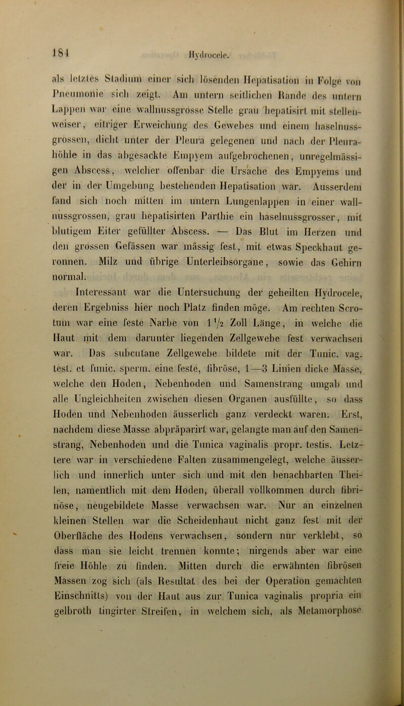 als Icizles Sladiiim einer sieh löscjiden Hepatisation in Folge von J’nennionie sieJi zeigt. Am nnlern seitlichen Hände des untern Lappen war eine wallnnssgrosse Stelle grau hepatisirt mit stellen- weiser, eitriger Erweichung des Gewebes und einem haselnuss- grossen, dicht unter der Pleui’a gelegenen und nach der 1‘Ieura- liöhle in das ahgesackle Empyem auCgehrochenen, unregelmässi- gen Abscess, welcher ofl'enhar die Ursache des Empyems und der in der Umgebung bestehenden Hepatisation war. Ausserdem fand sich noch mitten im untern Lungenlappen in einer wall- niissgrossen, grau hepatisirten Parthie ein haselnussgrosser, mit blutigem Eiter gefüllter Abscess. — Das Blut im Herzen und den grossen Gefässen war mässig fest, mit etwas Speckhaut ge- ronnen. Milz und übrige Untcrleibsorgaue, sowie das Gehirn normal. Interessant war die Untersuchung der geheilten Hydrocele, deren Ergebniss hier noch Platz finden möge. Am rechten Scro- tum war eine feste Narbe von 1 */2 Zoll Länge, in welche die Haut mit dem darunter liegenden Zellgewebe fest verwachsen war. Das subcutane Zellgewebe bildete mit der Tunic. vag. test. et fuiiic. sperm. eine feste, fibröse, 1—3 Linien dicke Masse, welche den Hoden, Nebenhoden und Samenstrang umgab und alle Ungleichheiten zwischen diesen Organen ausfüllte, so dass Hoden und Nebenhoden äusserlich ganz verdeckt waren. Erst, nachdem diese Masse abpräparirt war, gelangte man auf den Samen- strang, Nebenhoden und die Tunica vaginalis propr. testis. Letz- tere war in verschiedene Falten zusammengelegt, w'elche äusser- lich und innerlich unter sich und mit den benachbarten Thei- len, namentlich mit dem Hoden, überall vollkommen durch fibri- nöse, neugebildete Masse verwachsen war. Nur an einzelnen kleinen Stellen w'ar die Scheidenhaut nicht ganz fest mit der Oberfläche des Hodens verwachsen, sondern nur verklebt, so dass man sie leicht trennen konnte; nirgends aber war eine freie Höhle zu finden. Mitten durch die erwähnten fibrösen Massen zog sich (als Resultat des bei der Operation gemachten Einschnitts) von der Haut aus zur Tunica vaginalis propria ein gelbroth tiugirter Streifen, in welchem sich, als Metamorphose