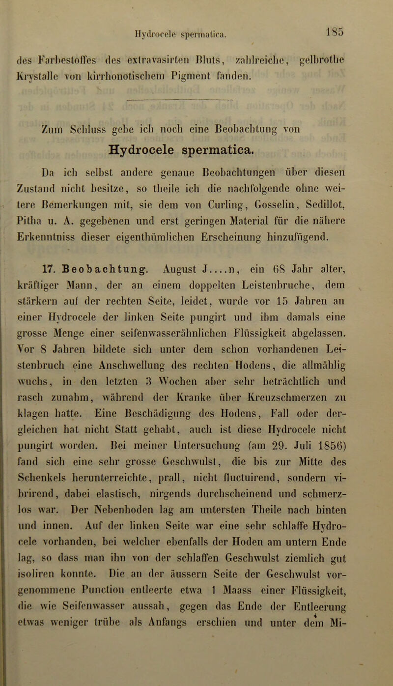 Hydrooelo sperniaiioa. des FarI)Cstoircs des exlravasirten lllnts, zalilreiclie, gelbroflie Krystallc von kiiTlionotisclieui Pigment fanden. Zum Schluss gebe ich noch eine Beobacblung von Hydrocele spermatica. Da ich selbst andere genaue Beobaclitungen über diesen Zustand nicht besitze, so theile ich die nachfolgende ohne wei- tere Bemerkungen mit, sie dem von Curling, Gosselin, Sedillot, Pitha u. A. gegebenen und erst geringen Material für die nähere Erkenntniss dieser eigenlhümlichen Erscheinung hinzufügend. 17. Beobachtung. August J n, ein 68 Jahr alter, kräftiger Mann, der an einem doppelten Leistenhruche, dem stärkern auf der rechten Seite, leidet, wurde vor 15 Jahren an einer Hydrocele der linken Seite pungirt und ihm damals eine grosse Menge einer seifenwasserähnlichen Flüssigkeit abgelassen. Vor 8 Jahren bildete sich unter dem schon vorhandenen Lei- stenbruch eine Anschwellung des rechten Hodens, die allmählig wuchs, in den letzten 3 Wochen aber sehr beträchtlich und rasch zunahm, während der Kranke über Kreuzschmerzen zu klagen hatte. Eine Beschädigung des Hodens, Fall oder der- gleichen hat nicht Statt gehabt, auch ist diese Hydrocele nicht pungirt worden. Bei meiner Untersuchung fam 29. Juli 1856) fand sich eine sehr grosse Geschwulst, die bis zur Mitte des Schenkels herunterreichte, prall, nicht lluctuirend, sondern vi- brirend, dabei elastisch, nirgends durchscheinend und schmerz- los war. Der Nebenhoden lag am untersten Theile nach hinten und innen. Auf der linken Seite war eine sehr schlaffe Hydro- cele vorhanden, bei welcher ebenfalls der Hoden am untern Ende lag, so dass man ihn von der schlaffen Geschwulst ziemlich gut isoliren konnte. Die an der äussern Seite der Geschwulst vor- genommene Punction entleerte etwa 1 Maass einer Flüssigkeit, die wie Seifenwasser aussah, gegen das Ende der Entleerung etwas weniger trübe als Anfangs erschien und unter dem Mi-