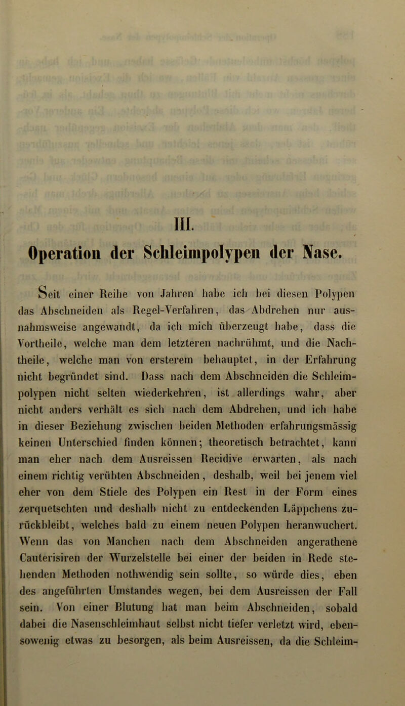 V III. 4 Operation der Schleimpolypen der Nase. Seit einer Reihe von Jahren habe ich hei diesen Polypen (las Abscbneiden als Regel-Verfaliren, das Äbdrehen nur aus- nahmsweise angewandt, da ich mich überzeugt habe, dass die Vortheile, welche man dem letzteren nachrühmt, und die Nach- theile, welche man von ersterem behauptet, in der Erfahrung nicht begründet sind. Dass nach dem Abschneiden die Schleim- polypen nicht selten wiederkehren, ist allerdings wahr, aber nicht anders verhält es sich nach dem Abdrehen, und ich habe in dieser Beziehung zwischen beiden Methoden erfahrungsmässig keinen Unterschied finden können; theoretisch betrachtet, kann man eher nach dem Ausreissen Recidive erwarten, als nach einem richtig verübten Abschneiden, deshalb, weil bei jenem viel eher von dem Stiele des Polypen ein Rest in der Form eines zerquetschten und deshalb nicht zu entdeckenden Läppchens zu- rückbleibt, welches bald zu einem neuen Polypen heranwuchert. Wenn das von Manchen nach dem Abschneiden angerathene Cauterisiren der Wurzelstelle bei einer der beiden in Rede ste- henden Methoden nothwendig sein sollte, so würde dies, eben des angeführten Umstandes wegen, bei dem Ausreissen der Fall sein. Von einer Blutung hat man beim Abschneiden, sobald dabei die Nasenschleimhaut selbst nicht tiefer verletzt wird, eben- sowenig etwas zu besorgen, als beim Ausreissen, da die Schleim-