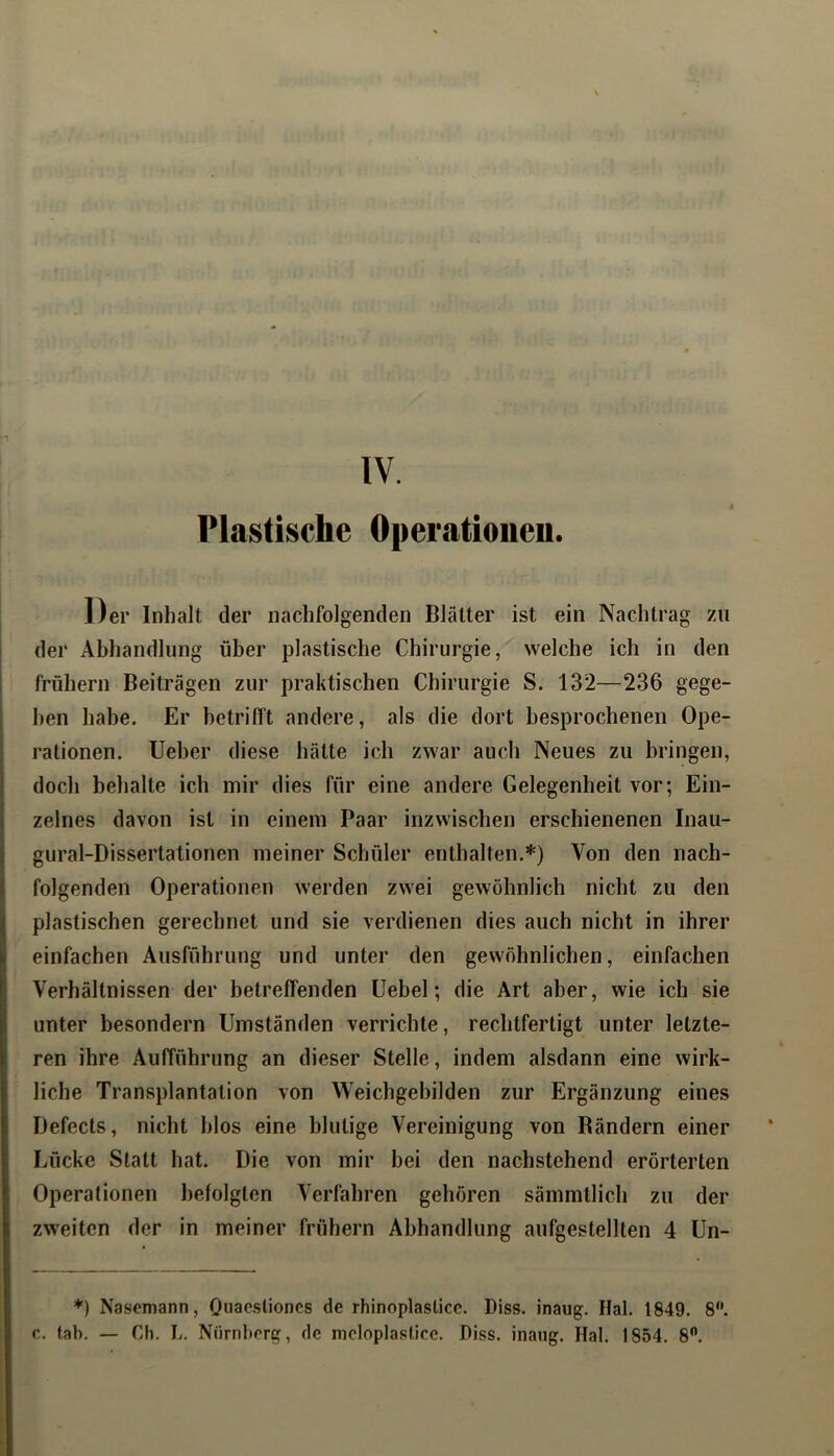 Plastische Operatioiieu. Der Inhalt der nachfolgenden Blätter ist ein Nachtrag zu (1er Abhandlung über plastische Chirurgie, welche ich in den frühem Beiträgen zur praktischen Chirurgie S. 132—236 gege- ben habe. Er betrifft andere, als die dort besprochenen Ope- rationen. lieber diese hätte ich zwar auch Neues zu bringen, doch behalte ich mir dies für eine andere Gelegenheit vor; Ein- zelnes davon ist in einem Paar inzwischen erschienenen Inau- gural-Dissertationen meiner Schüler enthalten.*) Von den nach- folgenden Operationen werden zwei gewöhnlich nicht zu den plastischen gerechnet und sie verdienen dies auch nicht in ihrer einfachen Ausführung und unter den gewöhnlichen, einfachen Verhältnissen der betreffenden Uebel; die Art aber, wie ich sie unter besondern Umständen verrichte, rechtfertigt unter letzte- ren ihre Aufführung an dieser Stelle, indem alsdann eine wirk- liche Transplantation von Weichgebilden zur Ergänzung eines Defecls, nicht blos eine blutige Vereinigung von Rändern einer Lücke Statt hat. Die von mir bei den nachstehend erörterten Operationen befolgten Verfahren gehören sämmtlich zu der zweiten der in meiner frühem Abhandlung aufgestellten 4 Un- *) Nasemann, Oiiaeslioncs de rhinoplaslice. Diss. inaug. Hai. 1849. 8*'. r. fab. — Cb. b. Nürnberg, de nioloplaslice. Piss, inang. Hai. 1854. 8.