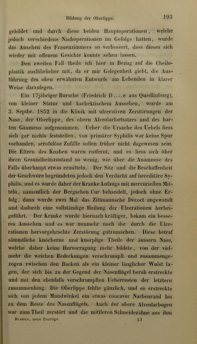 gebildet und durch diese beiden Jiauptoperationen, welche jedoch verschiedene Nachoperationen im Gefolge halten, wurde das Ansehen des Frauenzimmers so verbessert, dass dieses sich wieder mit offenem Gesichte konnte sehen lassen. Den zweiten Fall theile ich hier in Bezug auf die Cheilo- plaslik ausführlicher mit, da er mir Gelegenheit gicbt, die Aus- führung des oben erwähnten Entwurfs am Lebenden in klarer Weise darzulegen. Ein ITjähriger Bursche (Friedrich D e aus Quedlinburg), von kleiner Statur und kachektischem Aussehen, wurde am 3. Septbr. 1852 in die Klinik mit ulceraliven Zerstörungen der Nase, der Oberlippe, des obern Alveolarfortsatzes und des bar- ten Gaumens aufgenommen. Ueber die Ursache des Uebels liess sich gar nichts feststellen, von primärer Syphilis war keine Spur vorhanden, scrofulöse Zufälle sollen früher nicht dagewesen sein. Die Eltern des Knaben waren entfernt, und es liess sich über ihren Gesundheitszustand so wenig, wie über die Anamnese des Falls überhaupt etwas ermitteln. Der Sitz und die Beschaffenheit der Geschwüre begründeten jedoch den Verdacht auf hereditäre Sy- philis, und es wurde daher der Kranke Anfangs mit mercuriellen Mit- teln, namentlich der Bergschen Cur behandelt, jedoch ohne Er- folg, dann wurde zwei Mal das Zittmannsche Decoct angewandt und dadurch eine vollständige Heilung der Ulcerationen herbei- geführt. Der Kranke wurde hiernach kräftiger, bekam ein besse- res Aussehen und es war nunmehr noch die durch die Ulce- rationen hervorgebrachte Zerstörung gutzumachen. Diese betraf sämmtliche knöcherne und knorplige Theile der äussern Nase, welche daher keine Hervorragung mehr bildete, von der viel- mehr die weichen Bedeckungen verschrumpft und zusaminenge- zogen zwischen den Backen als ein kleiner länglicher Wulst la- gen, der sich bis zu der Gegend der Nasenflügel herab erstreckte und mit den ebenfalls verschrumpften Ueberresten der letztem zusaininenbing. Die Oberlippe fehlte gänzlich, und es erstreckte sich von jedem Mundwinkel ein etwas concaver Narbenrand bis zu dem Reste des Nasenflügels. Auch der obere Alveolarbogen war zum Theil zerstört und die mittleren Scbneidezäline aus ihm Blasius, neue Ueilrage. 13