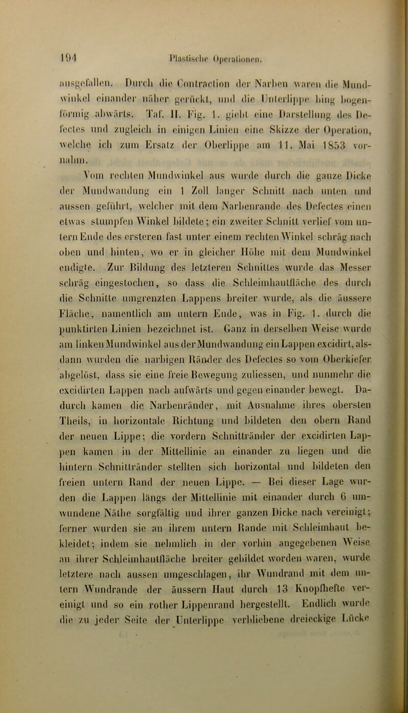 niisgorallon. Diircli die ('onlraelion der Narlten waren die Mund- winkel einander nälier geriickl, und die (Inlcrlijijie hing l)ogen- l'iii'ung ahwärts. TaC. II. Fig. 1, giehl eine Ilarstellnng des De- l'ecles und zugleich in einigen Linien eine Skizze der Operation, welche ich zum Ersatz der Oherlipjte am 11. Mai 1853 voi- nahm. Vom rechten Mundwinkel aus wurde durch die ganze Dicke der Mundwandung ein 1 Zoll langer Schnitt nach unten und aussen gelührt, welcher mit dem INarhenrande des Del'ectes einen etwas stumpfen Winkel bildete; ein zweiter Schnitt verlief vom un- tern Ende des ersteren fast unter einem rechten Wiid<el schräg nach oben und hinten, wo er in gleicher Hohe mit dem Mundwinkel endigle. Zur Dildung des letzteren Schnittes wurde das Messer schräg eingestochen, so dass die Schleimhautfläche des durch die Schnitte umgrenzten Lappens hreiler wurde, als die äussere Fläche, namentlich am untern Ende, was in Fig. 1. durch die punktirten Linien hezcichnet ist. Ganz in derselben Weise wurde am linken Mundwinkel aus der Mundwandung ein Lappen excidirt, als- dann wurden die narbigen Räivder des Defectes so vom Ohei’kiefer ahgelöst, dass sie eine freie Bewegung zuliessen, und nunmehr die excidirten Lappen nach aufwärts und gegen einander bewegt. Da- durch kamen die Narhenränder, mit Ausnahme ihres obersten Theils, in horizontale Richtung und bildeten den ohern Rand der neuen Lippe; die vordem Schnittränder der excidirten Lap- pen kamen in der Mittellinie an einander zu liegen und die hintern Schnittränder stellten sich horizontal und bildeten den freien untern Rand der neuen Lippe. — Bei dieser Lage wur- den die Lappen längs der Mittellinie mit einander durch 6 um- wundene Käthe sorgfältig und ihrer ganzen Dicke nach vereinigt; ferner wurden sie an ihrem untern Rande mit Schleimhaut be- kleidet; indem sie nehmlicli in der vorhin angegebenen Weise an ihrer Schleimhautfläche breiter gebildet w'orden waren, wurde letztere nach aussen lungeschlagen, ihr Wundrand mit dem un- tern Wundrande der äussern Haut durch 13 Rnopflieftc ver- einigt und so ein rother Lippenrand hergestellt. Endlich wurde die zu jeder Seite der Unterlippe verhliehene dreieckige Lücke