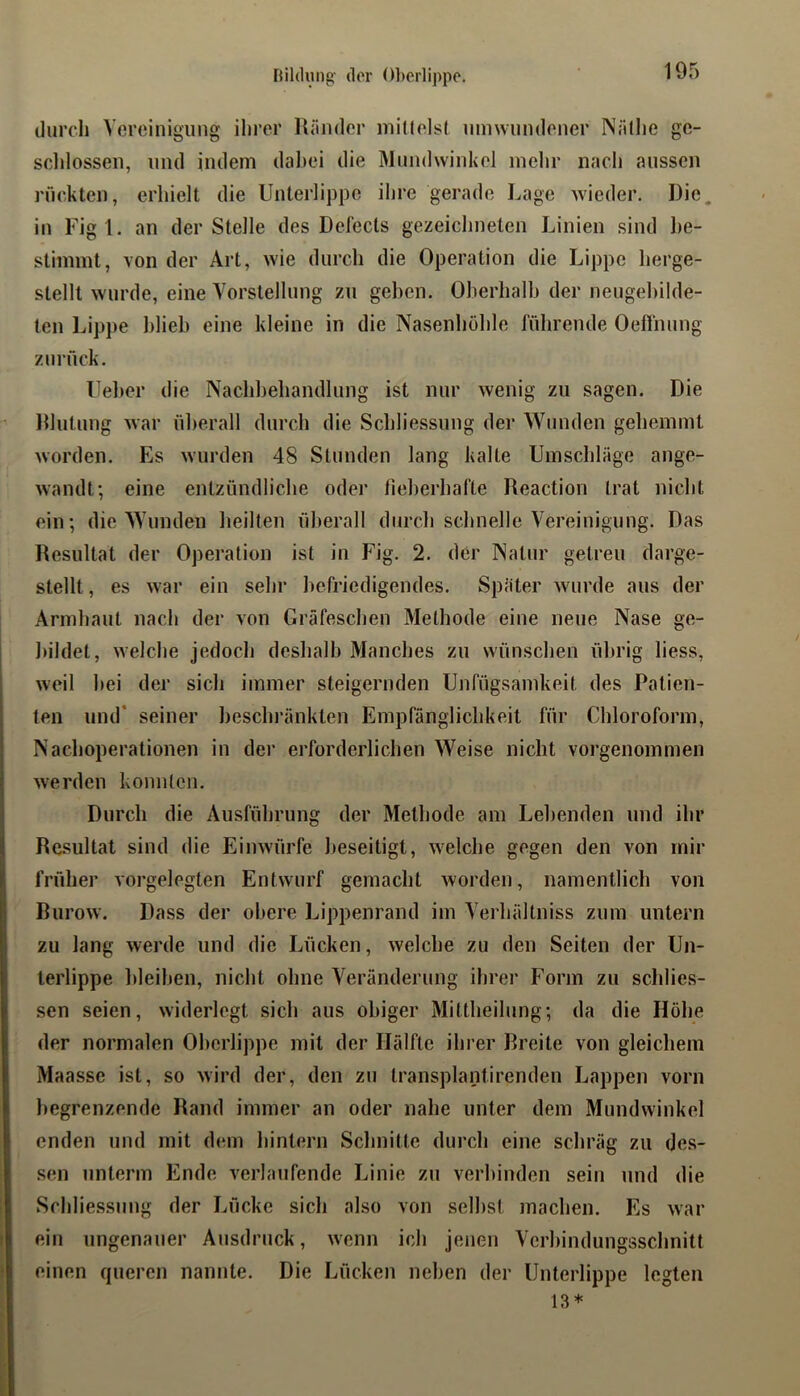 durch Vereinigung ihrer Ränder millelst umwundener Näthe ge- schlossen, und indem dal)ci die Mundwinkel mehr nach aussen rückten, erhielt die Unterlippe ihre gerade Lage wieder. Die. in Figl, an der Stelle des Defects gezeichneten Linien sind he- stimint, von der Art, wie durch die Operation die Lippe herge- stellt wurde, eine Vorstellung zu gehen. Oberhalb der neugehilde- ten Lippe blieb eine kleine in die Nasenhöhle führende Oeffnung zurück. Ueber die Nachbehandlung ist nur wenig zu sagen. Die Rlutung war überall durch die Schliessung der Wunden gehemmt worden. Es wurden 48 Stunden lang kalte Umschläge ange- wandt; eine entzündliche oder heberhafte Reaction trat nicht ein; die Wunden heilten überall durch schnelle Vereinigung. Das Resultat der Operation ist in Fig. 2. der Natur getreu darge- stellt , es war ein sehr befriedigendes. Später wurde aus der Armhaut nach der von Gräfeschen Methode eine neue Nase ge- bildet, welche jedoch deshalb Manches zu wünschen übrig liess, weil bei der sich immer steigernden Unfügsamkeit des Patien- ten und’ seiner beschränkten Empfänglichkeit für Chloroform, Nachoperationen in der erforderlichen Weise nicht vorgenommen werden konnten. Durch die Ausführung der Methode am Lebenden und ihr Resultat sind die Einwürfe beseitigt, welche gegen den von mir früher vorgelegten Entwurf gemacht worden, namentlich von Burow. Dass der obere Lippenrand im Verhältniss zum untern zu lang werde und die Lücken, welche zu den Seiten der Un- terlippe l)leihen, nicht ohne Veränderung ihrer Form zu schlies- sen seien, widerlegt sich aus obiger Mittheilung; da die Höhe der normalen Oberlippe mit der Hälfte ihi’er Breite von gleicliem Maasse ist, so wird der, den zu transplantirenden Lappen vorn begrenzende Rand immer an oder nahe unter dem Mundwinkel enden und mit dem hintern Schnitte dui’ch eine schräg zu des- sen unterm Ende verlaufende Linie zu verbinden sein und die Schlie.ssung der Lücke sich also von seihst machen. Es war ein ungenauer Ausdruck, wenn ich jenen Verbindungsschnitt einen queren nannte. Die Lücken neben der Unterlippe legten 13*
