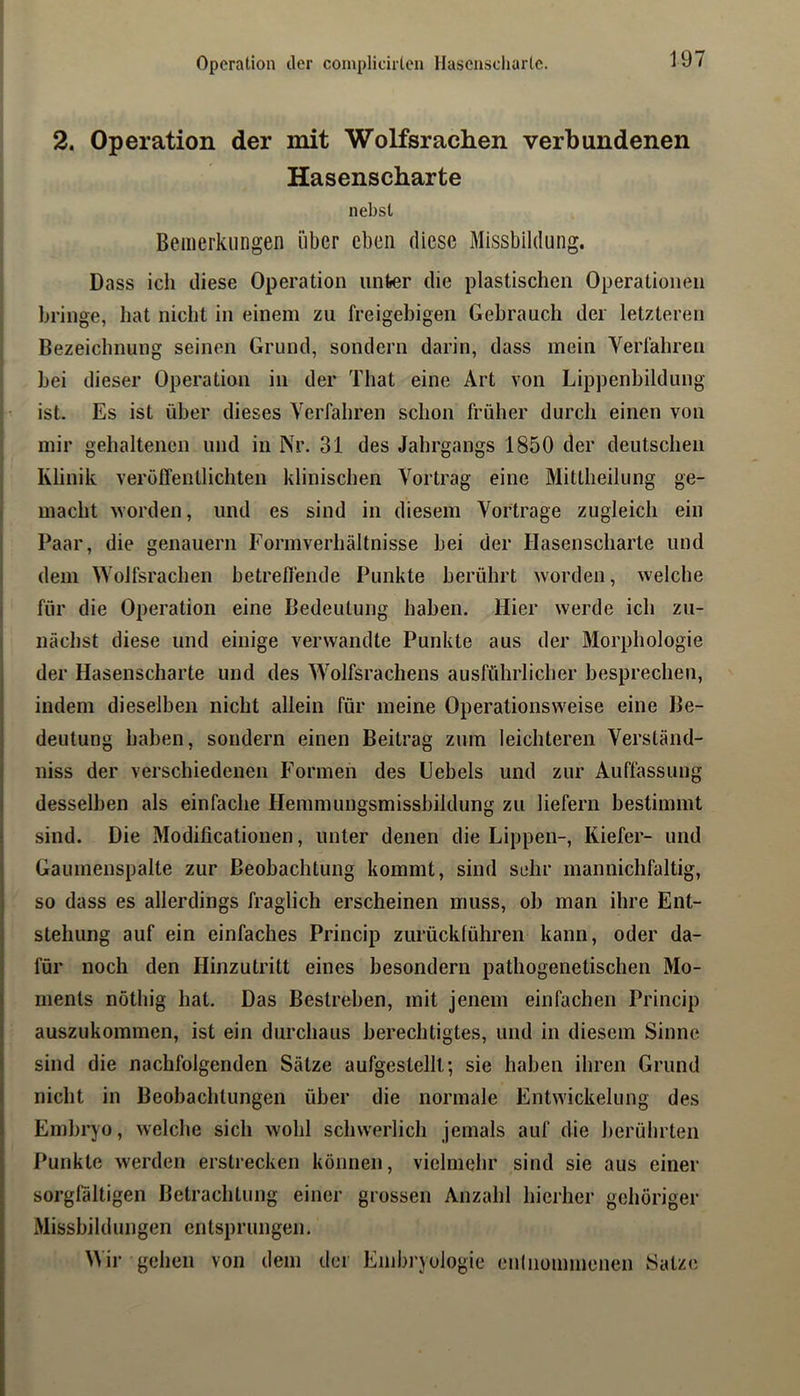 Operation der complicirten Hasenscliarlc. 2. Operation der mit Wolfsrachen verbundenen Hasenscharte nebst Beiiierklingen über eben diese Missbildung. Dass ich diese Operation untier die plastischen Operationen bringe, hat nicht in einem zu freigebigen Gebrauch der letzteren Bezeichnung seinen Grund, sondern darin, dass mein Verfahren bei dieser Operation in der That eine Art von Lippenbildung ist. Es ist über dieses Verfahren schon früher durch einen von mir gehaltenen und in Nr. 31 des Jahrgangs 1850 der deutschen Klinik veröffentlichten klinischen Vortrag eine Mittheilung ge- : macht worden, und es sind in diesem Vortrage zugleich ein ' Paar, die genauem Formverhältnisse bei der Hasenscharte und dem Wolfsrachen betreffende Punkte berührt worden, welche für die Operation eine Bedeutung haben. Hier werde ich zu- nächst diese und einige verwandte Punkte aus der Morphologie der Hasenscharte und des Wolfsrachens ausführlicher besprechen, indem dieselben nicht allein für meine Operationsweise eine Be- i deutung haben, sondern einen Beitrag zum leichteren Verständ- i niss der verschiedenen Formen des Uebels und zur Auffassung I desselben als einfache Hemmungsmissbildung zu liefern bestimmt j sind. Die Modificationen, unter denen die Lippen-, Kiefer- und i Gaumenspalte zur Beobachtung kommt, sind sehr mannichfaltig, I so dass es allerdings fraglich erscheinen muss, ob man ihre Ent- j Stellung auf ein einfaches Princip zurücklühren kann, oder da- ^ für noch den Hinzutritt eines besondern pathogenetischen Mo- i ments nöthig hat. Das Bestreben, mit jenem einfachen Princip I auszukommen, ist ein durchaus berechtigtes, und in diesem Sinne \ sind die nachfolgenden Sätze aufgestellt’, sie haben ihren Grund j nicht in Beobachtungen über die normale Entwickelung des 1 Embryo, welche sich wohl schwerlich jemals auf die berührten f Punkte w'erden erstrecken können, vielmehr sind sie aus einer ‘ sorgfältigen Betrachtung einer grossen Anzahl hierher gehöriger I Missbildungen entsprungen. ( Wir gehen von dem der Embryologie eninommenen Satze