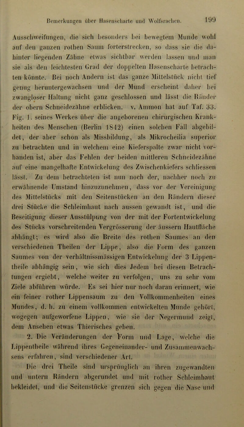 Ausscliweirnngeii, die sicli Ijesoiulers bei bewegtem Miiiiile wolil auf (len ganzen rollien Saniii foiderstreckeii, so dass sie die da- hinter liegenden Zähne etwas sichtbar werden lassen und man sie als den leichtesten Grad der dü|)[jelten Hasenscharte betrach- ten könnte. Bei noch Andern ist das ganze Miltelstiick nicht tief genug hernntergewachsen und der Mund erscheint daher hei j zwangloser Haltung nicht ganz geschlossen und lässt die Ränder der ohern Schneidezähne erblicken, v. Ammon hat auf Taf. 33. Fig. 1. seines Werkes über die angeborenen chirurgischen Krank- heiten des Menschen (Berlin 1842) einen solchen Fall abgehil- det, der aber schon als Missbildung, als Mikrocheilia superior zu betrachten und in welchem eine Kieferspalte zwar nicht vor- handen ist, aber das Fehlen der beiden mittleren Schneidezähne auf eine mangelhafte Entwickelung des Zwischenkiefers schliessen lässt. Zu dem betrachteten ist nun noch der, nachher noch zu erwähnende Umstand hinzuzunehmen, dass vor der Vereinigung des Mittelstücks mit den Seitenstücken an den Rändern dieser drei Stücke die Schleimhaut nach aussen gewandt ist, und die Beseitigung dieser Ausstülpung von der mit der Fortentwickelung des Stücks vorschreitenden Vergrösserung der äussern Hautlläche ahhängt; es wird also die Breite des rothen Saumes an den verschiedenen Theilen der Lippe, also die Form des ganzen Saumes von der verhältnissmässigen Entwickelung der 3 Lippen- theile abhängig sein, wie sich dies Jedem bei diesen Betrach- tungen ergiebt, welche weiter zu verfolgen, uns zu sehr vom Ziele abführen würde. Es sei hier nur noch daran erinnert, wie ein feiner rother Lippensaum zu den Vollkommenheiten eines Mundes, d. h. zu einem vollkommen entwickelten Munde gehört, wogegen aufgeworfene Lippen, wie sie der Negermund zeigt, dem Ansehen etwas Thierisches gehen. 2. Die Veränderungen der Uorm und Lage, welche die Lippeniheile während ihres Gegeneinander- und Zusammenwach- sens erfahren, sind verschiedener Art. Die drei Theile sind ursprünglich an ihren zugewandteii und untern Rändern abgerundet und mit rother Schleimhaut bekleidet, und die Scitenstücke grenzen sich gegen die Nase und