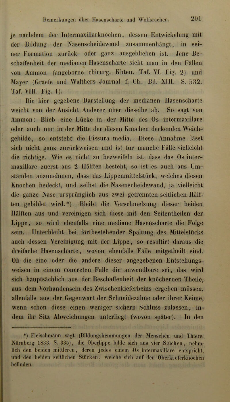 lienierkuiigen über Hasenscli;ute und Wolfsrachen. je nachdem der Interinaxillarknochen, dessen Entwickelung mit der Bildung der Nasenscheidewand zusammenhängt, in sei- ner Formation zurück- oder ganz ausgeblieben ist. Jene Be- schaflenheit der medianen Hasenscharte sieht man in den Fällen von Ammon (angeborne Chirurg, Khten. Taf. VI. Fig. 2) und Mayer (Grael’e und Walthers Journal f. Ch. Bd. XIII. S, 532. Taf. VHI. Fig. 1). Die hier gegebene Darstellung der medianen Hasenscharte weicht von der Ansicht Anderer über dieselbe ab. So sagt von Ammon: Blieb eine Lücke in der Mitte des Os intermaxillare oder auch nur in der Mitte der diesen Knochen deckenden Weich- gebilde, so entsteht die Fissura media. Diese Annahme lässt sich nicht ganz zurück weisen und ist für manche Fälle vielleicht die richtige. Wie es nicht zu bezweifeln ist, dass das Os inter- maxillare zuerst aus 2 Hälften besteht, so ist es auch aus Um- ständen anzunehmen, dass das Lippenmittelstück, welches diesen Knochen bedeckt, und selbst die Nasenscheidewand, ja vielleicht die ganze Nase ursprünglich aus zwei getrennten seitlichen Hälf- ten gebildet wird.*) Bleibt die Verschmelzung dieser beiden Hälften aus und vereinigen sich diese mit den Seitentheilen der Lippe, so wird ebenfalls eine mediane Hasenscharte die Folge sein. Unterbleibt bei fortbestehender Spaltung des Mittelstücks auch dessen Vereinigung mit der Lippe, so resultirt daraus die dreifache Hasenscharte, wovon ebenfalls Fälle mitgetheilt sind. Ob die eine oder die andere dieser angegebenen Entstehungs- weisen in einem concreten Falle die anwendbare sei, das wird sich hauptsächlich aus der Beschaffenheit der knöchernen Theile, aus dem Vorhandensein des Zwischenkieferbeins ergeben müssen, allenfalls aus der Gegenwart der Schneidezähne oder ihrer Keime, wenn schon diese einen weniger sichern Schluss zulassen, 'in- dem ihr Sitz Abweichungen unterliegt (wovon später). In den *) Fleischmann sagt (Biklungshemmungen der Mensclien und Thiere. Nürnberg 1833. S. 335), die Oberlippe bilde sich aus vier Stücken, nehm- lich den beiden mittleren, deren jedes einem Ds intermaxillare entspricht, und den beiden seitlichen Stücken, welche sich auf den Oberkiofcrknochen befinden.