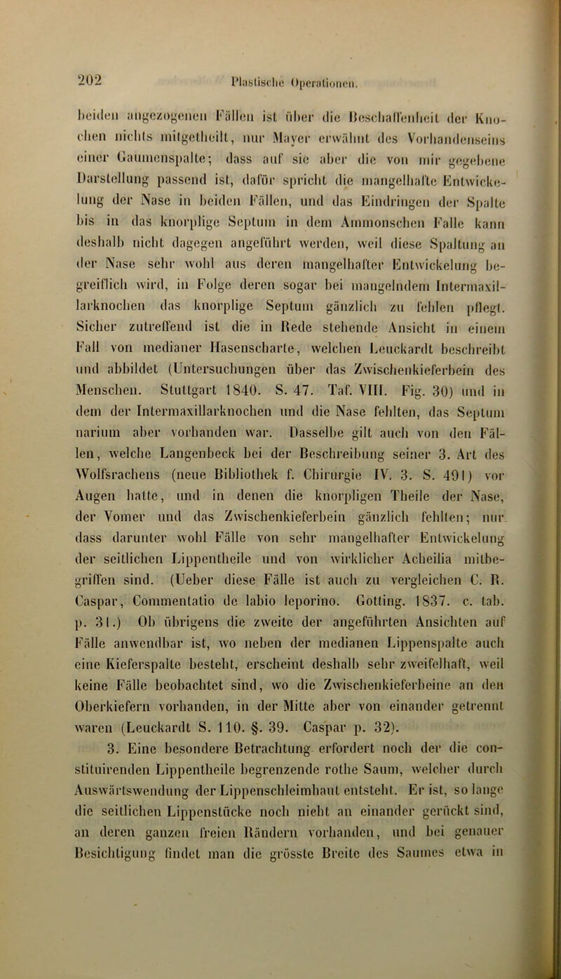 heulen angczoyeiieii Fällen ist nher die llescliaireidieil der Kno- chen nichls inilgeUnnlt, nur Mayer erwähnt des Vorhandenseins einer Gaiiincnspalte; dass ant“ sie aber die von mir gegebene Darstellung passend ist, dafür spricht die mangelhafte Entwicke- lung der Nase in beiden Fällen, und das Eindringen der Spalte bis in das knorplige Septum in dem Ammonschen Falle kann deshalb nicht dagegen angeführt werden, weil diese Spaltung an der Nase sehr wohl aus deren mangelhafter Entwickelung be- greiflich wird, in Folge deren sogar hei mangelndem Intermaxil- lai'knochen das knorplige Septum gänzlich zu fehlen pflegt. Sicher zutreffend ist die in Rede stehende Ansicht in einem Fall von medianer Hasenscharte, welchen Leuckardt beschreibt und ahbildet (Untersuchungen über das Zwischenkieferhein des Menschen. Stuttgart 1840. S. 47. Taf. VIII. Fig. 30) und in dem der Intermaxillarknochen und die Nase fehlten, das Septum narium aber vorhanden war. Dasselbe gilt auch von den Fäl- len, welche Langenbeck hei der Beschreibung seiner 3. Art des Wolfsrachens (neue Bibliothek f. Chirurgie IV, 3. S. 491) vor Augen hatte, und in denen die knorpligen Theile der Nase, der Vomer und das Zwischenkieferbein gänzlich fehlten; nur dass darunter wohl Fälle von sehr mangelhafter Entwickelung der seitlichen Lippentheile und von wirklicher Acheilia mithe- griffen sind, (Ueber diese Fälle ist auch zu vergleichen C. R. Caspar, Commentatio de labio leporino. Gotting, 1837. c. tab. p. 31.) Ob übrigens die zweite der angeführten Ansichten auf Fälle anwendbar ist, wo neben der medianen Lippenspalte auch eine Kieferspalte besteht, erscheint deshalb sehr zweifelhaft, weil keine Fälle beobachtet sind, wo die Zwischenkieferbeine an den Oberkiefern vorhanden, in der Mitte aber von einander getrennt waren (Leuckardt S. 110. §. 39. Caspar p. 32). 3. Eine besondere Betrachtung erfordert noch der die con- stituirenden Lippentheile begrenzende rothe Saum, welcher durch Auswärtswendung der Lippenschleimhaut entsteht. Er ist, so lange die seitlichen Lippenstücke noch nieht an einander gerückt sind, an deren ganzen freien Rändern vorhanden, und bei genauer Besichtigung findet man die grösste Breite des Saumes etwa in