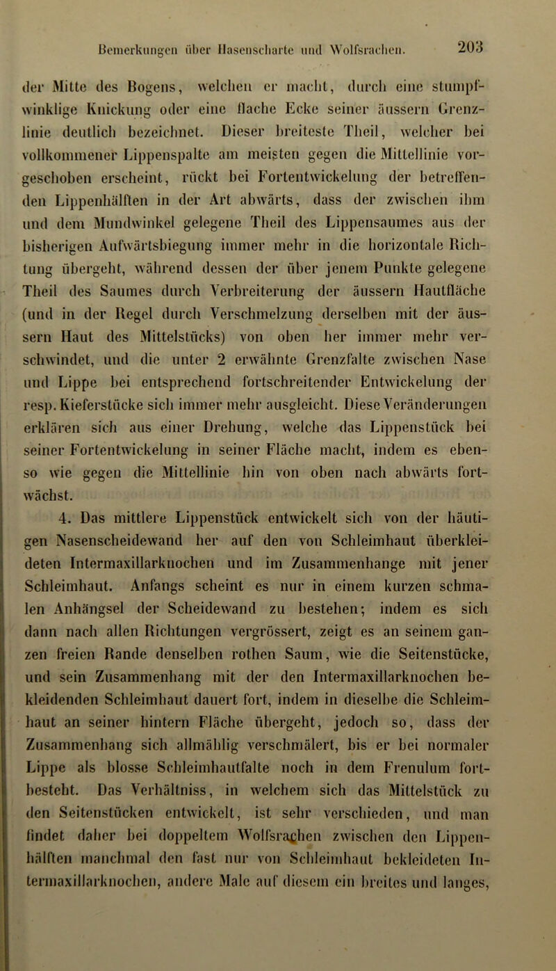 der Mitte des Bogens, welchen er macht, dnrcli eine stunipt- winklige Knickung oder eine Hache Ecke seiner ausserii Grenz- linie deutlich bezeichnet. Dieser breiteste Theil, welcher hei vollkoimiiener Lippenspalte am meigten gegen die Mittellinie vor- geschoben erscheint, rückt bei Fortentwickelung der betreiren- deii Lippenhälflen in der Art abwärts, dass der zwischen ihm und dem Mundwinkel gelegene Theil des Lippensaumes aus der bisherigen Aufwürtsbiegung immer mehr in die horizontale Rich- tung übergeht, während dessen der über jenem Punkte gelegene Theil des Saumes durch Verbreiterung der äussern Hautfläche (und in der Regel durch Verschmelzung derselben mit der äus- sern Haut des Mittelstücks) von oben her immer mehr ver- schwindet, und die unter 2 erwähnte Grenzfalte zwischen Nase und Lippe bei entsprechend fortschreitender Entwickelung der resp. Kieferstücke sich immer mehr ausgleicht. Diese Veränderungen erklären sich aus einer Drehung, welche das Lippenstück bei seiner Fortentwickelung in seiner Fläche macht, indem es eben- so wie gegen die Mittellinie hin von oben nach abwärts fort- wächst. 4. Das mittlere Lippenstück entwickelt sich von der häuti- gen Nasenscheidewand her auf den von Schleimhaut überklei- deten Intermaxillarknochen und im Zusammenhänge mit jener Schleimhaut. Anfangs scheint es nur in einem kurzen schma- len Anhängsel der Scheidewand zu bestehen; indem es sich dann nach allen Richtungen vergrössert, zeigt es an seinem gan- zen freien Rande denselben rothen Saum, wie die Seitenstücke, und sein Zusammenbang mit der den Intermaxillarknochen be- kleidenden Schleimhaut dauert fort, indem in dieselbe die Schleim- haut an seiner hintern Fläche übergeht, jedoch so, dass der Zusammenhang sich allmählig verschmälert, bis er bei normaler Lippe als blosse Schleimhautfalte noch in dem Frenulum fort- besteht. Das Verhältniss, in welchem sich das Mittelstück zu den Seitenstücken entwickelt, ist sehr verschieden, und man findet daher bei doppeltem Wolfsra^jhen zwischen den Lippen- hälften manchmal den fast nur von Schleimhaut bekleideten In- termaxillarknochen, andere Male auf diesem ein breites und langes,