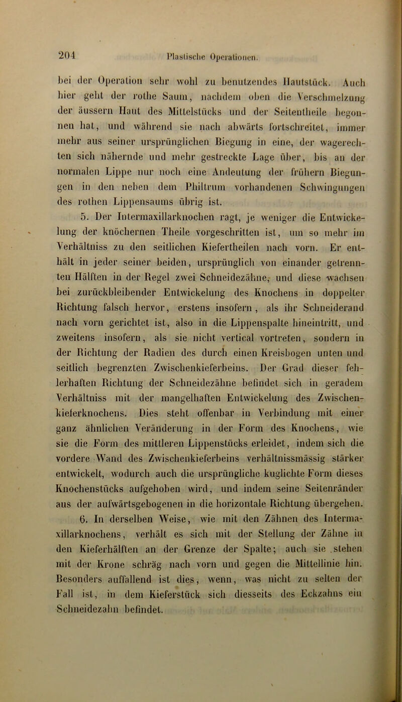 bei der Operation sehr wohl zu benutzendes llautstück. Auch liier geht der rothe Saum, nachdem oben die Verschmelzum^ der äussern Haut des Mittelstücks und der Seitentheile begon- nen hat, und während sie nach abwärts lortschreitet, immer mehr aus seiner ursprünglichen Biegung in eine, der wagerech- Icn sich nähernde und mehr gestreckte Lage über, bis an der normalen Lippe nur noch eine Andeutung der frühem Biegun- gen in den neben dem Philtrum vorhandenen Schwingungen des rothen Lippensaums übrig ist. 5. Der Intermaxillarknochen ragt, je weniger die Entwicke- lung der knöchernen Theile vorgeschritten ist, um so mehr im Verhältniss zu den seitlichen Kiefertheilen nach vorn. Er ent- hält in jeder seiner beiden, ursprünglich von einander getrenn- ten Hälften in der Regel zwei Schneidezähne, und diese wachsen bei zurückbleibender Entwickelung des Knochens in doppelter Richtung falsch hervor, erstens insofern, als ihr Schneiderand nach vorn gerichtet ist, also in die Lippenspalte hineintritt, und zweitens insofern, als sie nicht vertical vortreten, sondern in der Richtung der Radien des durch einen Kreisbogen unten und seitlich begrenzten Zwischenkieferbeins. Der Grad dieser feh- lerhaften Richtung der Schneidezähne befindet sich in geradem Verhältniss mit der mangelhaften Entwickelung des Zwischen- kielerknochens. Dies steht offenbar in Verbindung mit einer ganz ähnlichen Veränderung in der Form des Knochens, wie sie die Form des mittleren Lippenstücks erleidet, indem sich die vordere Wand des Zwischenkieferbeins verhältnissmässig stärker entwickelt, wodurch auch die ursprüngliche kuglichte Form dieses Knochenstücks aufgehoben wird, und indem seine Seitenränder aus der aufwärtsgebogenen in die horizontale Richtung übergehen. 6. In derselben Weise, wie mit den Zähnen des Interma- xillarknochens, verhält es sich mit der Stellung der Zähne in den Kieferhälften an der Grenze der Spalte; auch sie stehen mit der Krone schräg nach vorn und gegen die Mittellinie hin. Besonders auffallend ist dies, wenn, was nicht zu selten der P'all ist, in dem Kieferstück sich diesseits des Eckzahns ein Schneidezahn befindet.