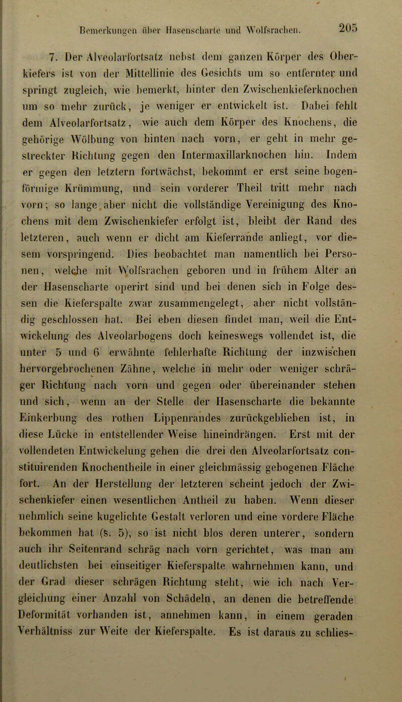 7. Der Alvoolarlbrlsatz nel)St dem ganzen Körper des Ober- kiefers ist von der Mittellinie des Gesichts um so entfernter und springt zugleich, wie bemerkt, hinter den Zwischenkieferknochen um so mehr zurück, je weniger er entwickelt ist. Dabei fehlt dem Alveolarfortsatz, wie auch dem Körper des Knochens, die gehörige Wölbung von hinten nach vorn, er geht in mehr ge- streckter Hichtung gegen den Intermaxillarknochen hin. Indem er gegen den letztem fortwächst, bekommt er erst seine bogen- förmige Krümmung, und sein vorderer Theil tritt mehr nach vorn; so lange,aber nicht die vollständige Vereinigung des Kno- chens mit dem Zwischenkiefer erfolgt ist, bleibt der Rand des letzteren, auch wenn er dicht am Kieferrande anliegt, vor die- sem vorspringend. Dies beobachtet man namentlicli bei Perso- nen , welolie mit Wolfsrachen geboren und in frühem Alter an der Hasenscharte operirt sind und bei denen sich in Folge des- sen die Kieferspalte zwar zusammengelegt, aber nicht vollstän- dig geschlossen hat. Bei eben diesen findet man, weil die Ent- wickelung des Alveolarbogens doch keineswegs vollendet ist, die unter 5 und 6 erwähnte fehlerhafte Richtung der inzwischen hervorgebrochenen Zähne, welche in mehr oder weniger schrä- ger Richtung nach vorn und gegen oder übereinander stehen und sich, wenn an der Stelle der Hasenscharte die bekannte Einkerbung des rothen Lippenrandes zurückgeblieben ist, in diese Lücke in entstellender Weise hineindrängen. Erst mit der vollendeten Entwickelung gehen die drei den Alveolarfortsatz con- stituirenden Knochentheile in einer gleichmässig gebogenen Fläche fort. An der Herstellung der letzteren scheint jedoch der Zwi- schenkiefer einen wesentlichen Antheil zu haben. Wenn dieser nehmlich seine kugelichte Gestalt verloren und eine vordere Fläche bekommen hat (S. 5), so ist nicht blos deren unterer, sondern auch ihr Seitenrand schräg nach vorn gerichtet, was man am deutlichsten bei einseitiger Kieferspalte wahrnehmen kann, und der Grad dieser schrägen Richtung steht, wie ich nach Ver- gleichung einer Anzahl von Schädeln, an denen die betreflende Deformität vorhanden ist, annehmen kann, in einem geraden Verhältniss zur Weite der Kieferspalte. Es ist daraus zu schlies-