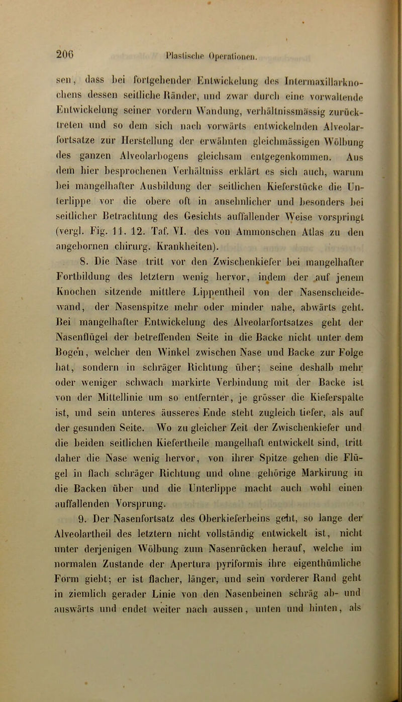 20G soll, (lass lici forlgeliender Entwickelung dos Inlennaxillarkno- (dicns dessen seilliclie lländer, und zwar durcli eine vorwallendo Entwickelung seiner vordem Wandung, verliältnissinässig zurück- treten und so dem sich nacdi vorwärts entwickelnden Alveolar- lortsatze zur Herstellung der erwähnten gleichmässigen Wölbung des ganzen Alveolarhogens gleichsam entgegenkommen. Aus dem hier besprochenen Verhältniss erklärt es sich auch, warum hei mangelhafter Ausbildung der seitlichen Kieferstücke die Un- terlippe vor die obere oft in ansehnlicher und besonders liei seitlicher Betrachtung des Gesichts auffallender >Veise vorspringt (vergl. Fig. 11. 12. Taf. VI. des von Ammonschen Atlas zu den angehornen Chirurg. Krankheiten). 8. Die Nase tritt vor den Zwischenkiefer hei mangelhafter Fortbildung des letztem wenig hervor, indem der auf jenem Knochen sitzende mittlere Lippentheil von der Nasenscheide- wand, der Nasenspitze mehr oder minder nahe, abwärts geht. Bei mangelhafter Entwickelung des Alveolarfortsatzes geht der Nasenflügel der hetrelTenden Seite in die Backe nicht unter dem Bogeii, welcher den Winkel zwischen Nase und Backe zur Folge hat, sondern in schräger Richtung über; seine deshalb mehr oder weniger schwach markirte Verbindung mit der Backe ist von der Mittellinie um so entfernter, je grösser die Kieferspalte ist, und sein unteres äusseres Ende steht zugleich tiefer, als auf der gesunden Seite. Wo zu gleicher Zeit der Zwischenkiefer und die beiden seitlichen Kiefcrtheile mangelhaft entwickelt sind, tritt daher die Nase wenig hervor, von ihrer Spitze gehen die Flü- gel in flach schräger Richtung und ohne gehörige Markirung in die Backen über und die Unterlippe macht auch wohl einen auffallenden Vorsprung. 9. Der Nasenfortsatz des Oberkieferbeins gelit, so lange der Alveolartheil des letztem nicht vollständig entwickelt ist, nicht unter derjenigen Wölbung zum Nasenrücken herauf, welche im normalen Zustande der Apertura pyriforrais ihre eigenthümliche Form gieht; er ist flacher, länger, und sein vorderer Rand geht in ziemlich gerader Linie von den Nasenbeinen schräg ah- und auswärts und endet weiter nach aussen, unten und hinten, als