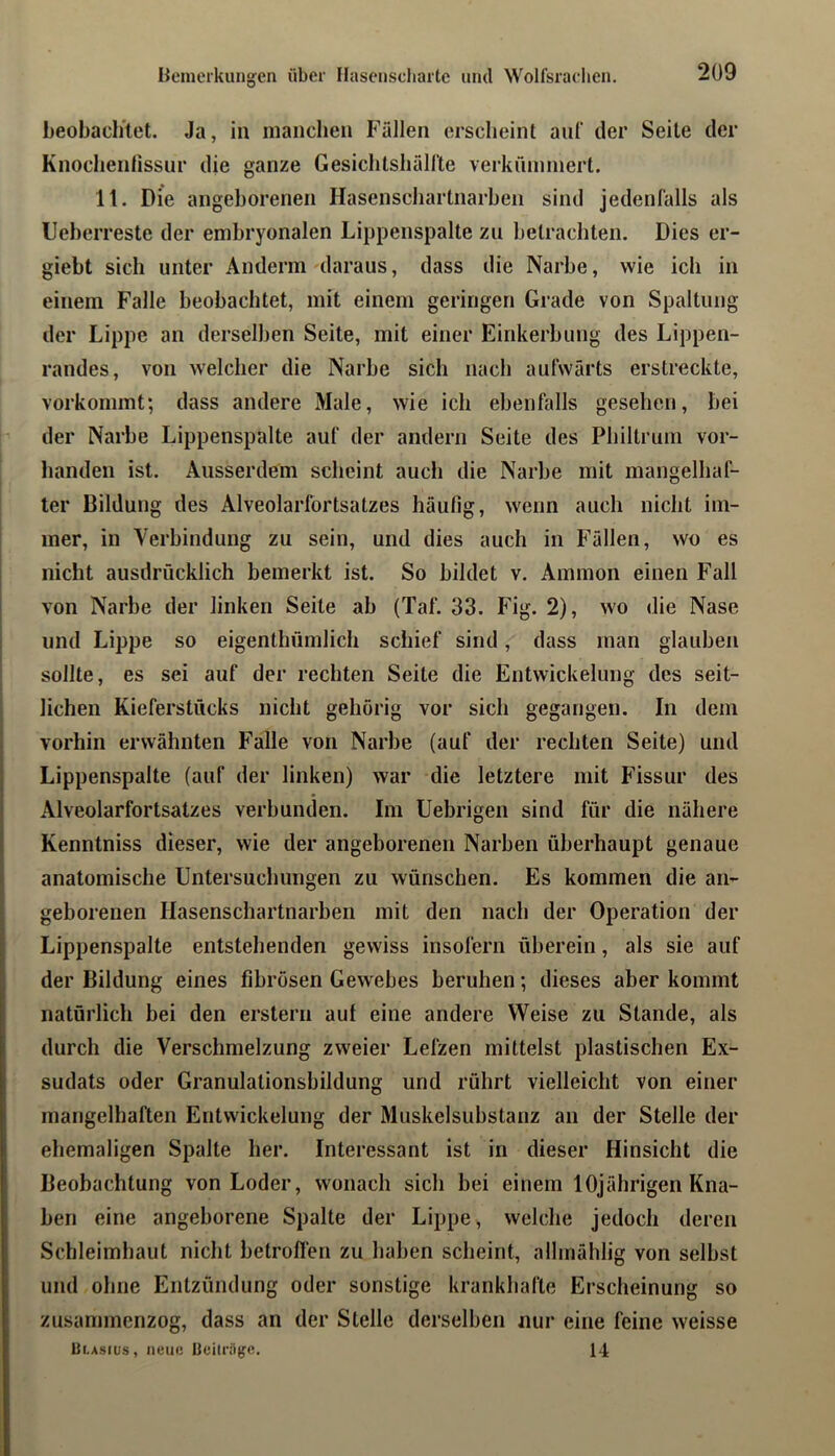 beobaclitet. Ja, in manchen Fällen erscheint auf der Seile der Knoclienlissur die ganze Gesiclitsliällte verkümmert. 11. Die angeborenen Hasenscliartnarben sind jedenfalls als Ueberreste der embryonalen Lippenspalte zu betrachten. Dies er- giebt sich unter Anderm'daraus, dass die Narbe, wie ich in einem Falle beobachtet, mit einem geringen Grade von Spaltung der Lippe an derselben Seite, mit einer Einkerbung des Lippen- randes, von welcher die Narbe sich nach aufwärts erstreckte, vorkommt; dass andere Male, wie ich ebenfalls gesehen, bei der Narbe Lippenspalte auf der andern Seite des Philtrum vor- handen ist. Ausserdem scheint auch die Narbe mit mangelhaf- ter Bildung des Alveolarfortsatzes häufig, wenn auch nicht im- mer, in Verbindung zu sein, und dies auch in Fällen, wo es I nicht ausdrücklich bemerkt ist. So bildet v. Ammon einen Fall von Narbe der linken Seite ab (Taf. 33. Fig. 2), wo die Nase und Lippe so eigenthümlich schief sind, dass man glauben sollte, es sei auf der rechten Seite die Entwickelung des seit- i liehen Kieferstücks nicht gehörig vor sich gegangen. In dem vorhin erwähnten Falle von Narbe (auf der rechten Seite) und j Lippenspalte (auf der linken) war die letztere mit Fissur des ' Alveolarfortsatzes verbunden. Im Uebrigen sind für die nähere Kenntniss dieser, wie der angeborenen Narben überhaupt genaue anatomische Untersuchungen zu wünschen. Es kommen die an- I geborenen Hasenscliartnarben mit den nach der Operation der Lippenspalte entstehenden gewiss insofern überein, als sie auf [ der Bildung eines fibrösen Gewebes beruhen; dieses aber kommt I natürlich bei den erstem aut eine andere Weise zu Stande, als durch die Verschmelzung zweier Lefzen mittelst plastischen Ex- sudats oder Granulalionsbildung und röhrt vielleicht von einer mangelhaften Entwickelung der Muskelsubstanz an der Stelle der ehemaligen Spalte her. Interessant ist in dieser Hinsicht die Beobachtung von Loder, wonach sich bei einem 10jährigen Kna- ben eine angeborene Spalte der Lippe, welche jedoch deren Schleimhaut nicht betroffen zu haben scheint, allmählig von seihst und ohne Entzündung oder sonstige krankhafte Erscheinung so zusammenzog, dass an der Stelle derselben nur eine feine weisse UtAstus, neue 13cilrä(je. 14