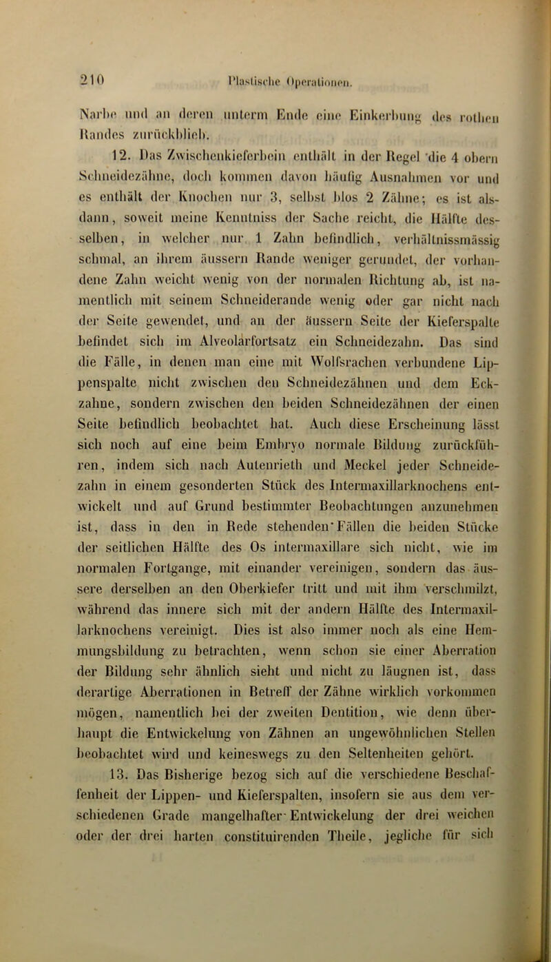 Nai’lx' und an doron nntorm Endo oiin* Einkorlinn» dos rothon Kandos znrnckhiiol). 12. Das Zwischonkiefcrboin cnlhrdt in der Kegel 'die 4 oheni Sohneidezrdine, doch kommen davon liäulig Ausnahmen vor und es enthält der Knochen nur 3, seihst Idos 2 Zähne; es ist als- dann, soweit meine Kenntniss der Sache reicht, die Hällle des- selben, in welcher nur 1 Zahn helindlich, verhältnissmässig schmal, an ihrem änssern Rande weniger geriindet, der vorhan- dene Zahn weicht wenig von der normalen Richtung ab, ist na- mentlich mit seinem Schneiderande wenig oder gar nicht nach der Seite gewendet, und an der änssern Seite der Kieferspalte befindet sich im Alveolärlortsatz ein Schneidezahn. Das sind die Fälle, in denen inan eine mit WoH’srachen verbundene Lip- penspalte nicht zwischen den Schneidezähnen und dem Eck- zahne, sondern zwischen den beiden Schneidezähnen der einen Seite befindlich beobachtet hat. Auch diese Erscheinung lässt sich noch auf eine beim Embryo normale Rildnng zurücklnh- ren, indem sich nach Autenrieth und Meckel jeder Schneide- zahn in einem gesonderten Stück des Intermaxillarknochens ent- wickelt und auf Grund bestimmter Beobachtungen anzunehmen ist, dass in den in Rede stehenden'Fällen die beiden Stücke der seitlichen Hälfte des Os intermaxillare sich nicht, wie im normalen Fortgange, mit einander vereinigen, sondern das äus- sere derselben an den Oberkiefer tritt und mit ihm verschmilzt, während das innere sich mit der andern Hälfte des Intermaxil- larknochens vereinigt. Dies ist also immer noch als eine Hem- nmngsbildnng zu betrachten, w'enn schon sie einer Aberration der Bildung sehr ähnlich sieht und nicht zu läugnen ist, dass derartige Aberrationen in Betreff der Zähne wirklich Vorkommen mögen, namentlich hei der zw'eiten Dentition, wie denn über- haupt die Entwickelung von Zähnen an ungewöhnlichen Stellen beobachtet wird und keineswegs zu den Seltenheiten gehört. 13. Das Bisherige bezog sich auf die verschiedene Beschaf- fenheit der Lippen- und Kieferspalten, insofern sie ans dem ver- schiedenen Grade mangelhafter-Entwickelung der drei weichen oder der drei harten constituirenden Theile, jegliche für sich