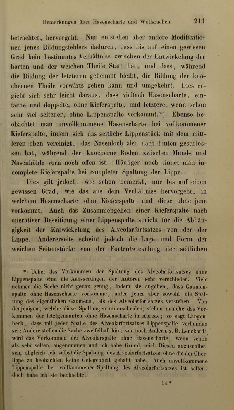 heträchtet, hervorgeht. Nun entstehen al)er andere Modilicalio- nen jenes Bildungslehlers dadurch, dass bis anl' einen gewissen Grad kein bestimmtes Verbältniss zwischen der Entwickelung der barten und der weichen Tbeile Statt bat, und dass, während die Bildung der letzteren gehemmt bleibt, die Bildung der knö- chernen Tbeile vorwärts geben kann und umgekehrt. Dies er- giebt sich sehr leicht daraus, dass vielfach Hasenscharte, ein- lache und doppelte, ohne Kieferspalte, und letztere, wenn schon sehr viel seltener, ohne Lippenspalte vorkommt.*) Ebenso be- obachtet man unvollkommene Hasenscharte hei vollkommener Kieferspalte, indem sich das seitliche Lippenstück mit dem mitt- leren oben vereinigt, das Nasenloch also nach hinten geschlos- sen hat, während der knöcherne Boden zwischen Mund- und Nasenhöhle vorn noch offen ist. Häufiger noch findet man in- complete Kieferspalte bei completer Spaltung der Lippe. Dies gilt jedoch, wie schon bemerkt, nur bis auf einen gewissen Grad, wie das aus dem Verbältniss hervorgeht, in welchem Hasenscharte ohne Kieferspalte und diese ohne jene vorkommt. Auch das Zusammengehen einer Kieferspalte nach operativer Beseitigung einer Lippenspalte spricht für die Abhän- gigkeit der Entwickelung des Alveolarfortsatzes von der der Lippe. Andererseits scheint jedoch die Lage und Form der weichen Seitenstücke von der Fortentwickelung der seitlichen *) lieber das Vorkommen der Spaltung des Alveolarfortsalzes ohne Lippenspalte sind die Aeusserungen der Autoren sehr verschieden. Viele nehmen die Sache nicht genau genug, indem sie angeben, dass Gaumen- spalte ohne Hasenscharte vorkomme, unter jener aber sowohl die Spal- tung des eigentlichen Gaumens, als des Alveolarfortsatzes verstehen. Von denjenigen, welche diese Spaltungen unterscheiden, stellen manche das Vor- kommen der letztgenannten ohne Hasenscharte in Abrede; so sagt Langen- beck, dass mit jeder Spalte des Alveolarfortsatzes Lippenspalle verbunden sei; Andere stellen die Sache zweifelhaft hin ; von noch Andern, z. B. Leuckardt wird das Vorkommen der Alveolarspalte ohne Hasenscharte, wenn schon als sehr selten, angenommen und ich habe Grund, mich Diesen anzuschlies- sen, obgleich ich selbst die Spaltung des Alveolarfortsalzes ohne die der Ober- lippe zu beobachten keine Gelegenheit gehabt habe. Auch unvollkommene Lippenspalte bei vollkommener Spaltung des Alveolarfortsatzes ist selten; doch habe ich sic beobachtet. 14*